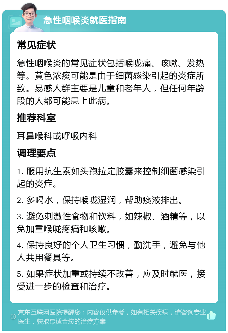 急性咽喉炎就医指南 常见症状 急性咽喉炎的常见症状包括喉咙痛、咳嗽、发热等。黄色浓痰可能是由于细菌感染引起的炎症所致。易感人群主要是儿童和老年人，但任何年龄段的人都可能患上此病。 推荐科室 耳鼻喉科或呼吸内科 调理要点 1. 服用抗生素如头孢拉定胶囊来控制细菌感染引起的炎症。 2. 多喝水，保持喉咙湿润，帮助痰液排出。 3. 避免刺激性食物和饮料，如辣椒、酒精等，以免加重喉咙疼痛和咳嗽。 4. 保持良好的个人卫生习惯，勤洗手，避免与他人共用餐具等。 5. 如果症状加重或持续不改善，应及时就医，接受进一步的检查和治疗。