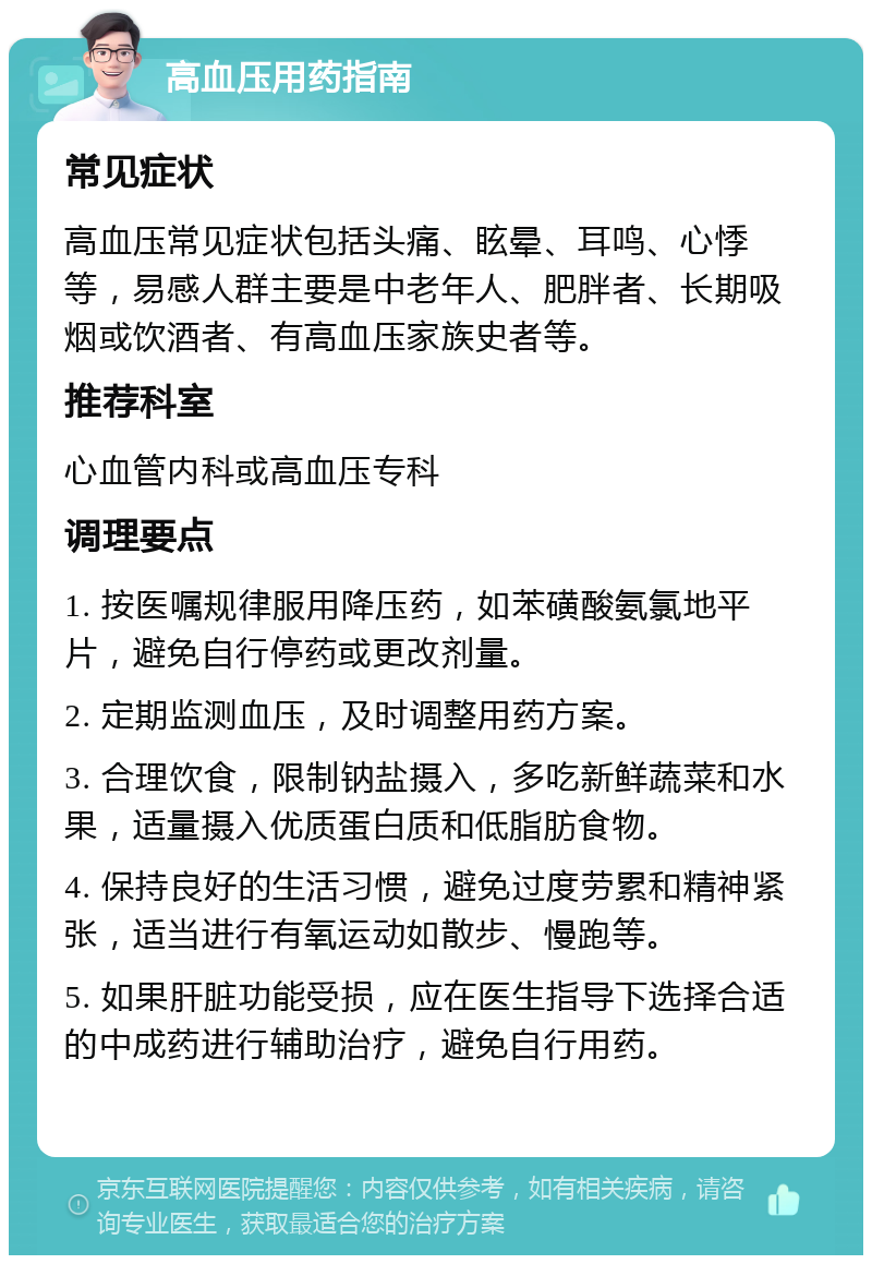 高血压用药指南 常见症状 高血压常见症状包括头痛、眩晕、耳鸣、心悸等，易感人群主要是中老年人、肥胖者、长期吸烟或饮酒者、有高血压家族史者等。 推荐科室 心血管内科或高血压专科 调理要点 1. 按医嘱规律服用降压药，如苯磺酸氨氯地平片，避免自行停药或更改剂量。 2. 定期监测血压，及时调整用药方案。 3. 合理饮食，限制钠盐摄入，多吃新鲜蔬菜和水果，适量摄入优质蛋白质和低脂肪食物。 4. 保持良好的生活习惯，避免过度劳累和精神紧张，适当进行有氧运动如散步、慢跑等。 5. 如果肝脏功能受损，应在医生指导下选择合适的中成药进行辅助治疗，避免自行用药。