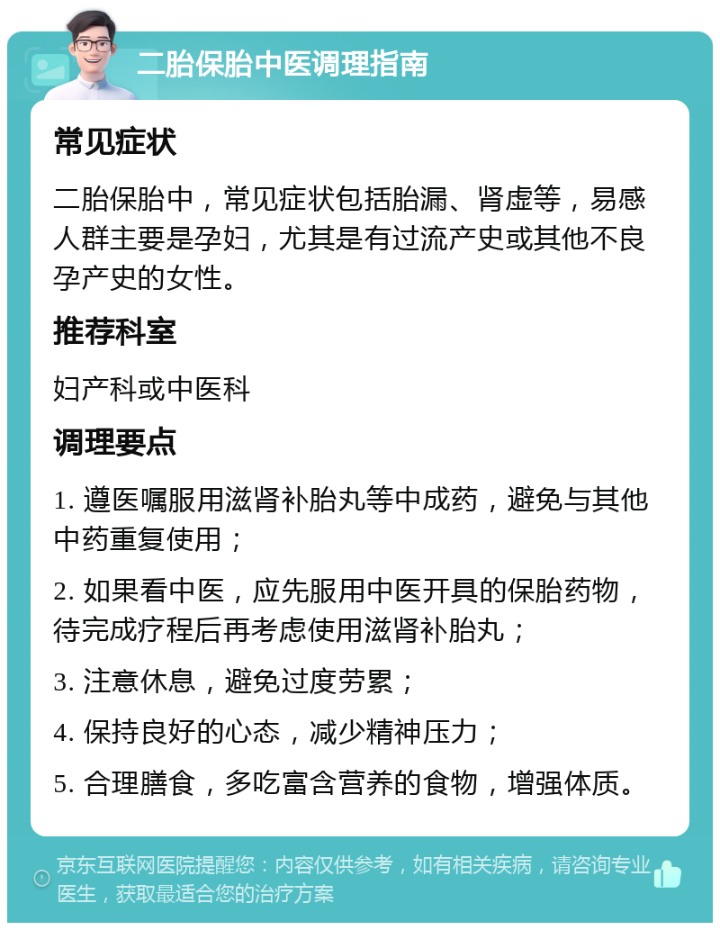 二胎保胎中医调理指南 常见症状 二胎保胎中，常见症状包括胎漏、肾虚等，易感人群主要是孕妇，尤其是有过流产史或其他不良孕产史的女性。 推荐科室 妇产科或中医科 调理要点 1. 遵医嘱服用滋肾补胎丸等中成药，避免与其他中药重复使用； 2. 如果看中医，应先服用中医开具的保胎药物，待完成疗程后再考虑使用滋肾补胎丸； 3. 注意休息，避免过度劳累； 4. 保持良好的心态，减少精神压力； 5. 合理膳食，多吃富含营养的食物，增强体质。