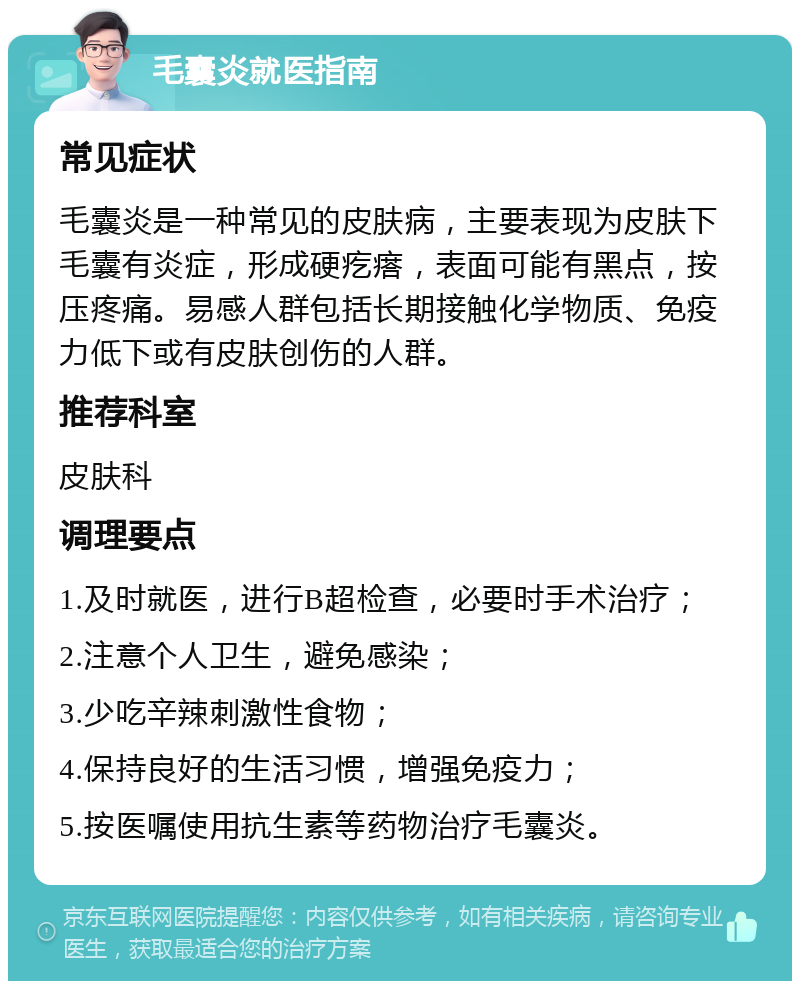 毛囊炎就医指南 常见症状 毛囊炎是一种常见的皮肤病，主要表现为皮肤下毛囊有炎症，形成硬疙瘩，表面可能有黑点，按压疼痛。易感人群包括长期接触化学物质、免疫力低下或有皮肤创伤的人群。 推荐科室 皮肤科 调理要点 1.及时就医，进行B超检查，必要时手术治疗； 2.注意个人卫生，避免感染； 3.少吃辛辣刺激性食物； 4.保持良好的生活习惯，增强免疫力； 5.按医嘱使用抗生素等药物治疗毛囊炎。