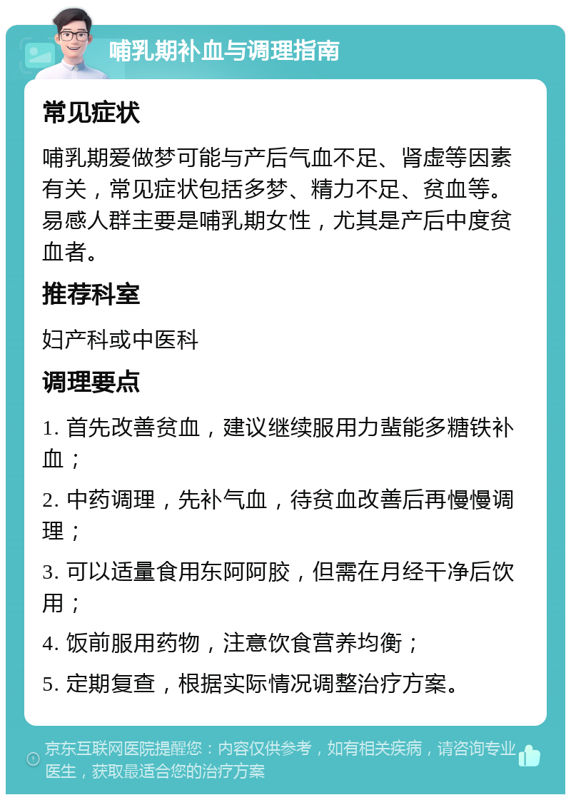 哺乳期补血与调理指南 常见症状 哺乳期爱做梦可能与产后气血不足、肾虚等因素有关，常见症状包括多梦、精力不足、贫血等。易感人群主要是哺乳期女性，尤其是产后中度贫血者。 推荐科室 妇产科或中医科 调理要点 1. 首先改善贫血，建议继续服用力蜚能多糖铁补血； 2. 中药调理，先补气血，待贫血改善后再慢慢调理； 3. 可以适量食用东阿阿胶，但需在月经干净后饮用； 4. 饭前服用药物，注意饮食营养均衡； 5. 定期复查，根据实际情况调整治疗方案。