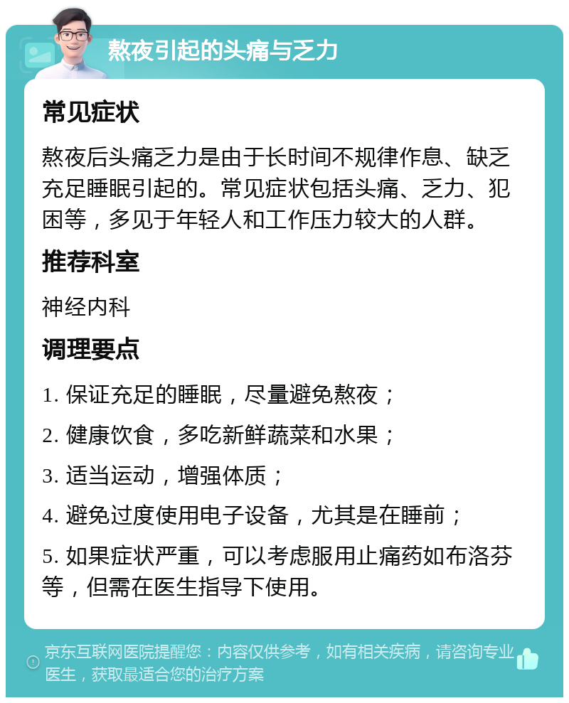 熬夜引起的头痛与乏力 常见症状 熬夜后头痛乏力是由于长时间不规律作息、缺乏充足睡眠引起的。常见症状包括头痛、乏力、犯困等，多见于年轻人和工作压力较大的人群。 推荐科室 神经内科 调理要点 1. 保证充足的睡眠，尽量避免熬夜； 2. 健康饮食，多吃新鲜蔬菜和水果； 3. 适当运动，增强体质； 4. 避免过度使用电子设备，尤其是在睡前； 5. 如果症状严重，可以考虑服用止痛药如布洛芬等，但需在医生指导下使用。