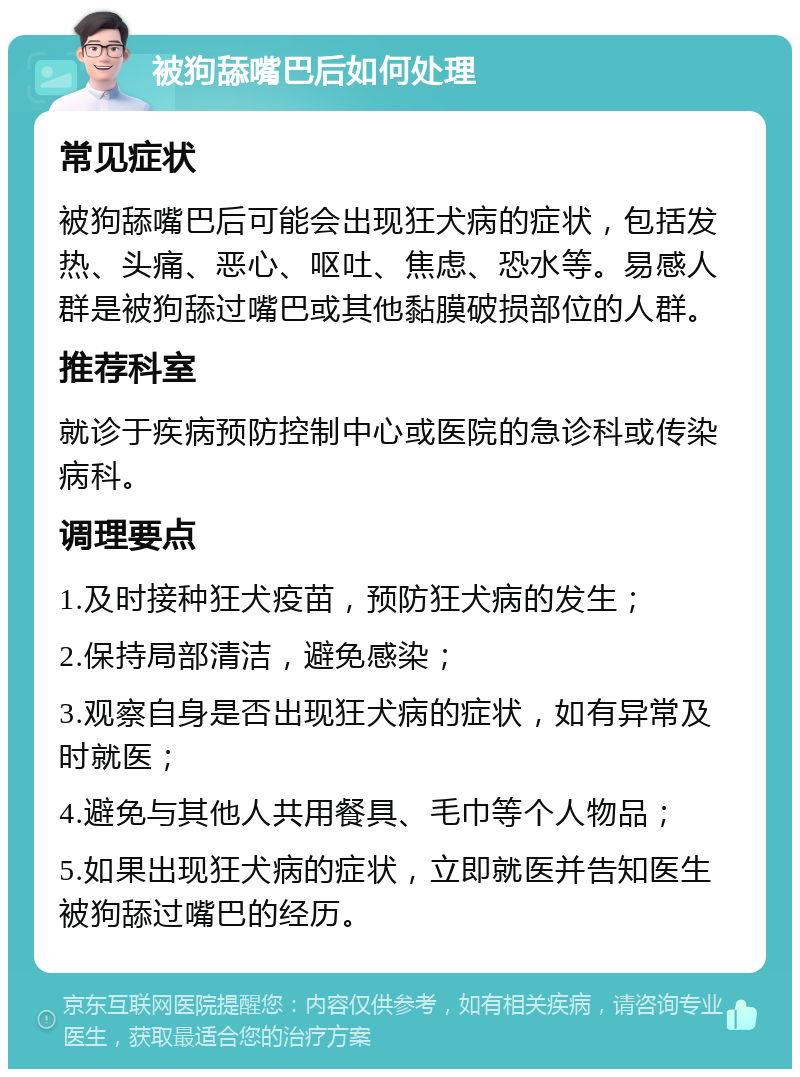 被狗舔嘴巴后如何处理 常见症状 被狗舔嘴巴后可能会出现狂犬病的症状，包括发热、头痛、恶心、呕吐、焦虑、恐水等。易感人群是被狗舔过嘴巴或其他黏膜破损部位的人群。 推荐科室 就诊于疾病预防控制中心或医院的急诊科或传染病科。 调理要点 1.及时接种狂犬疫苗，预防狂犬病的发生； 2.保持局部清洁，避免感染； 3.观察自身是否出现狂犬病的症状，如有异常及时就医； 4.避免与其他人共用餐具、毛巾等个人物品； 5.如果出现狂犬病的症状，立即就医并告知医生被狗舔过嘴巴的经历。