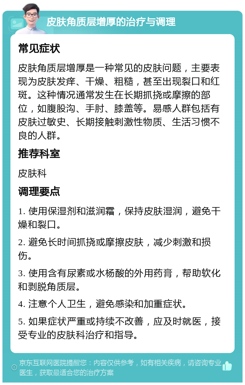 皮肤角质层增厚的治疗与调理 常见症状 皮肤角质层增厚是一种常见的皮肤问题，主要表现为皮肤发痒、干燥、粗糙，甚至出现裂口和红斑。这种情况通常发生在长期抓挠或摩擦的部位，如腹股沟、手肘、膝盖等。易感人群包括有皮肤过敏史、长期接触刺激性物质、生活习惯不良的人群。 推荐科室 皮肤科 调理要点 1. 使用保湿剂和滋润霜，保持皮肤湿润，避免干燥和裂口。 2. 避免长时间抓挠或摩擦皮肤，减少刺激和损伤。 3. 使用含有尿素或水杨酸的外用药膏，帮助软化和剥脱角质层。 4. 注意个人卫生，避免感染和加重症状。 5. 如果症状严重或持续不改善，应及时就医，接受专业的皮肤科治疗和指导。