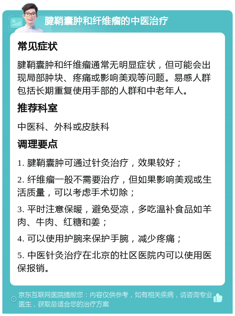 腱鞘囊肿和纤维瘤的中医治疗 常见症状 腱鞘囊肿和纤维瘤通常无明显症状，但可能会出现局部肿块、疼痛或影响美观等问题。易感人群包括长期重复使用手部的人群和中老年人。 推荐科室 中医科、外科或皮肤科 调理要点 1. 腱鞘囊肿可通过针灸治疗，效果较好； 2. 纤维瘤一般不需要治疗，但如果影响美观或生活质量，可以考虑手术切除； 3. 平时注意保暖，避免受凉，多吃温补食品如羊肉、牛肉、红糖和姜； 4. 可以使用护腕来保护手腕，减少疼痛； 5. 中医针灸治疗在北京的社区医院内可以使用医保报销。