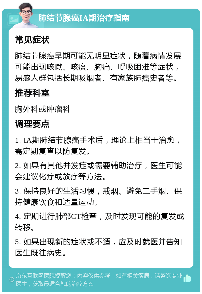 肺结节腺癌IA期治疗指南 常见症状 肺结节腺癌早期可能无明显症状，随着病情发展可能出现咳嗽、咳痰、胸痛、呼吸困难等症状，易感人群包括长期吸烟者、有家族肺癌史者等。 推荐科室 胸外科或肿瘤科 调理要点 1. IA期肺结节腺癌手术后，理论上相当于治愈，需定期复查以防复发。 2. 如果有其他并发症或需要辅助治疗，医生可能会建议化疗或放疗等方法。 3. 保持良好的生活习惯，戒烟、避免二手烟、保持健康饮食和适量运动。 4. 定期进行肺部CT检查，及时发现可能的复发或转移。 5. 如果出现新的症状或不适，应及时就医并告知医生既往病史。