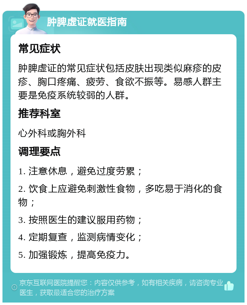 肿脾虚证就医指南 常见症状 肿脾虚证的常见症状包括皮肤出现类似麻疹的皮疹、胸口疼痛、疲劳、食欲不振等。易感人群主要是免疫系统较弱的人群。 推荐科室 心外科或胸外科 调理要点 1. 注意休息，避免过度劳累； 2. 饮食上应避免刺激性食物，多吃易于消化的食物； 3. 按照医生的建议服用药物； 4. 定期复查，监测病情变化； 5. 加强锻炼，提高免疫力。