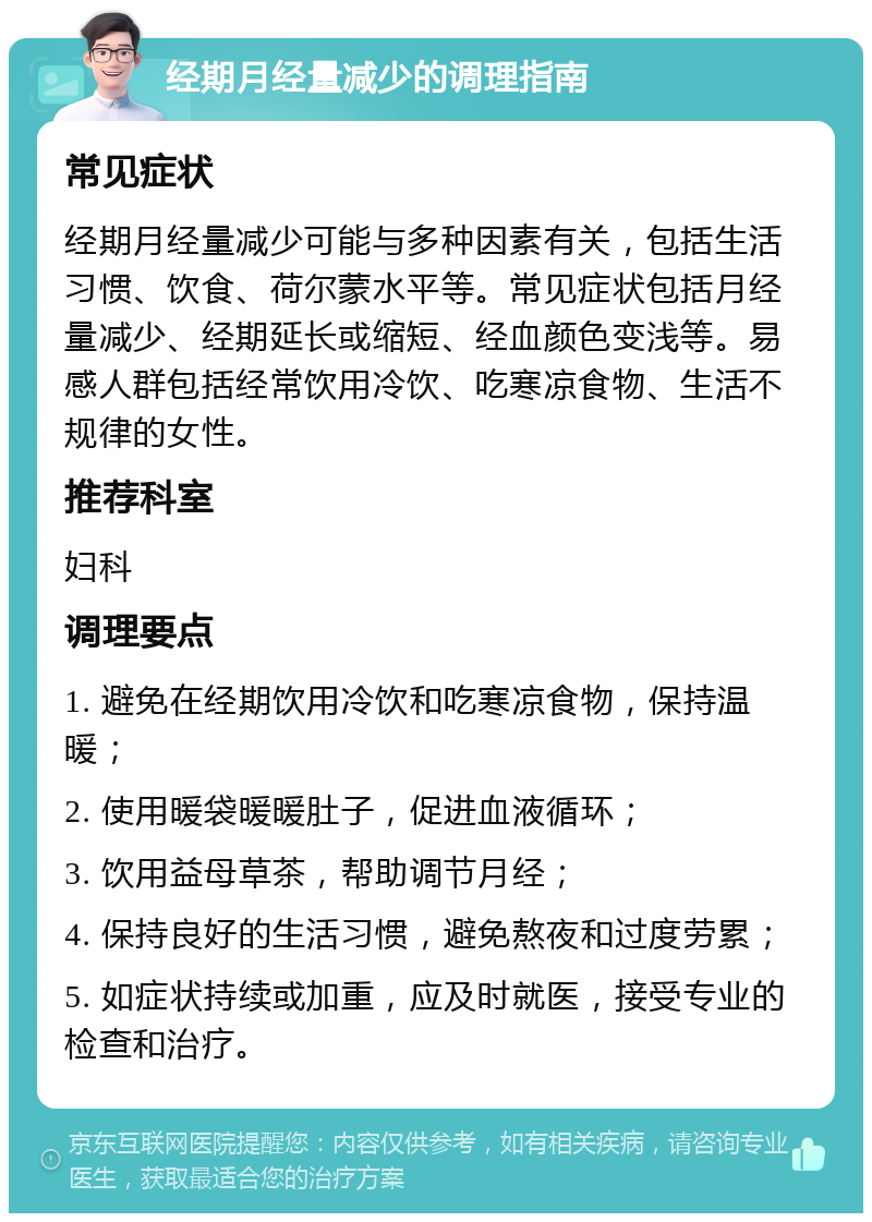 经期月经量减少的调理指南 常见症状 经期月经量减少可能与多种因素有关，包括生活习惯、饮食、荷尔蒙水平等。常见症状包括月经量减少、经期延长或缩短、经血颜色变浅等。易感人群包括经常饮用冷饮、吃寒凉食物、生活不规律的女性。 推荐科室 妇科 调理要点 1. 避免在经期饮用冷饮和吃寒凉食物，保持温暖； 2. 使用暖袋暖暖肚子，促进血液循环； 3. 饮用益母草茶，帮助调节月经； 4. 保持良好的生活习惯，避免熬夜和过度劳累； 5. 如症状持续或加重，应及时就医，接受专业的检查和治疗。