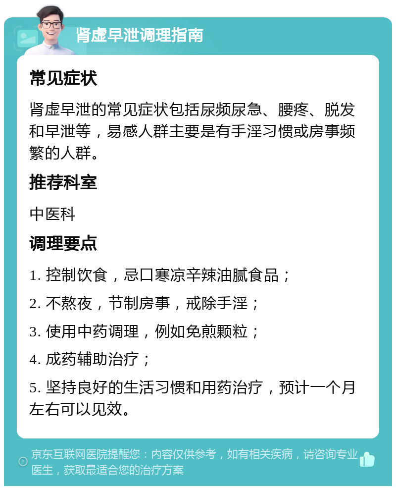 肾虚早泄调理指南 常见症状 肾虚早泄的常见症状包括尿频尿急、腰疼、脱发和早泄等，易感人群主要是有手淫习惯或房事频繁的人群。 推荐科室 中医科 调理要点 1. 控制饮食，忌口寒凉辛辣油腻食品； 2. 不熬夜，节制房事，戒除手淫； 3. 使用中药调理，例如免煎颗粒； 4. 成药辅助治疗； 5. 坚持良好的生活习惯和用药治疗，预计一个月左右可以见效。