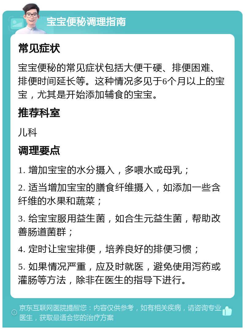 宝宝便秘调理指南 常见症状 宝宝便秘的常见症状包括大便干硬、排便困难、排便时间延长等。这种情况多见于6个月以上的宝宝，尤其是开始添加辅食的宝宝。 推荐科室 儿科 调理要点 1. 增加宝宝的水分摄入，多喂水或母乳； 2. 适当增加宝宝的膳食纤维摄入，如添加一些含纤维的水果和蔬菜； 3. 给宝宝服用益生菌，如合生元益生菌，帮助改善肠道菌群； 4. 定时让宝宝排便，培养良好的排便习惯； 5. 如果情况严重，应及时就医，避免使用泻药或灌肠等方法，除非在医生的指导下进行。