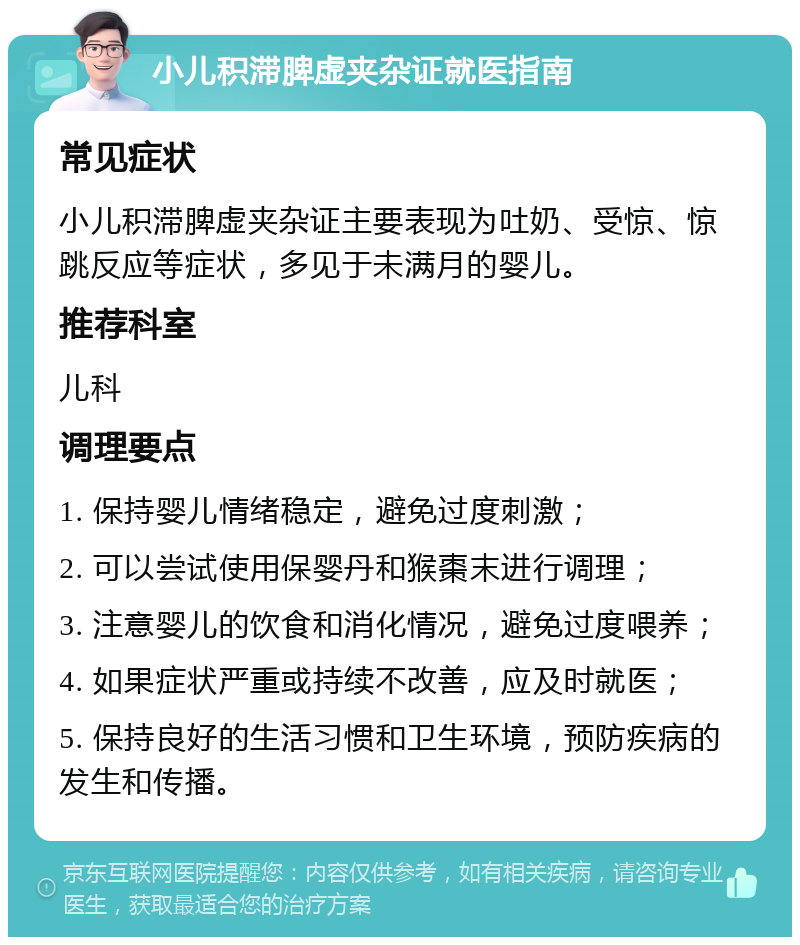 小儿积滞脾虚夹杂证就医指南 常见症状 小儿积滞脾虚夹杂证主要表现为吐奶、受惊、惊跳反应等症状，多见于未满月的婴儿。 推荐科室 儿科 调理要点 1. 保持婴儿情绪稳定，避免过度刺激； 2. 可以尝试使用保婴丹和猴棗末进行调理； 3. 注意婴儿的饮食和消化情况，避免过度喂养； 4. 如果症状严重或持续不改善，应及时就医； 5. 保持良好的生活习惯和卫生环境，预防疾病的发生和传播。