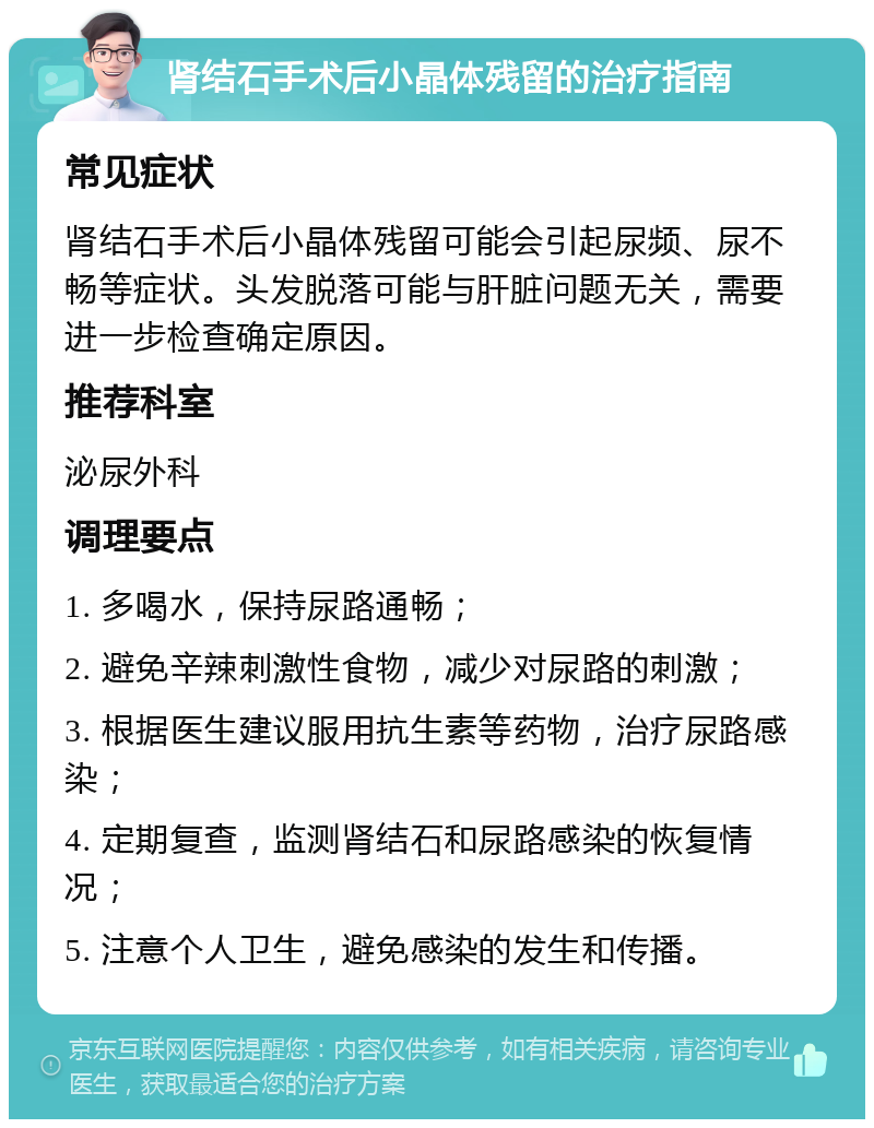 肾结石手术后小晶体残留的治疗指南 常见症状 肾结石手术后小晶体残留可能会引起尿频、尿不畅等症状。头发脱落可能与肝脏问题无关，需要进一步检查确定原因。 推荐科室 泌尿外科 调理要点 1. 多喝水，保持尿路通畅； 2. 避免辛辣刺激性食物，减少对尿路的刺激； 3. 根据医生建议服用抗生素等药物，治疗尿路感染； 4. 定期复查，监测肾结石和尿路感染的恢复情况； 5. 注意个人卫生，避免感染的发生和传播。