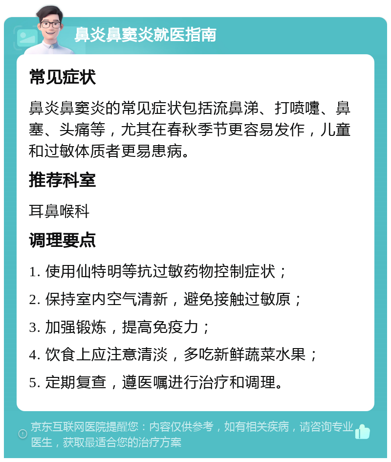 鼻炎鼻窦炎就医指南 常见症状 鼻炎鼻窦炎的常见症状包括流鼻涕、打喷嚏、鼻塞、头痛等，尤其在春秋季节更容易发作，儿童和过敏体质者更易患病。 推荐科室 耳鼻喉科 调理要点 1. 使用仙特明等抗过敏药物控制症状； 2. 保持室内空气清新，避免接触过敏原； 3. 加强锻炼，提高免疫力； 4. 饮食上应注意清淡，多吃新鲜蔬菜水果； 5. 定期复查，遵医嘱进行治疗和调理。