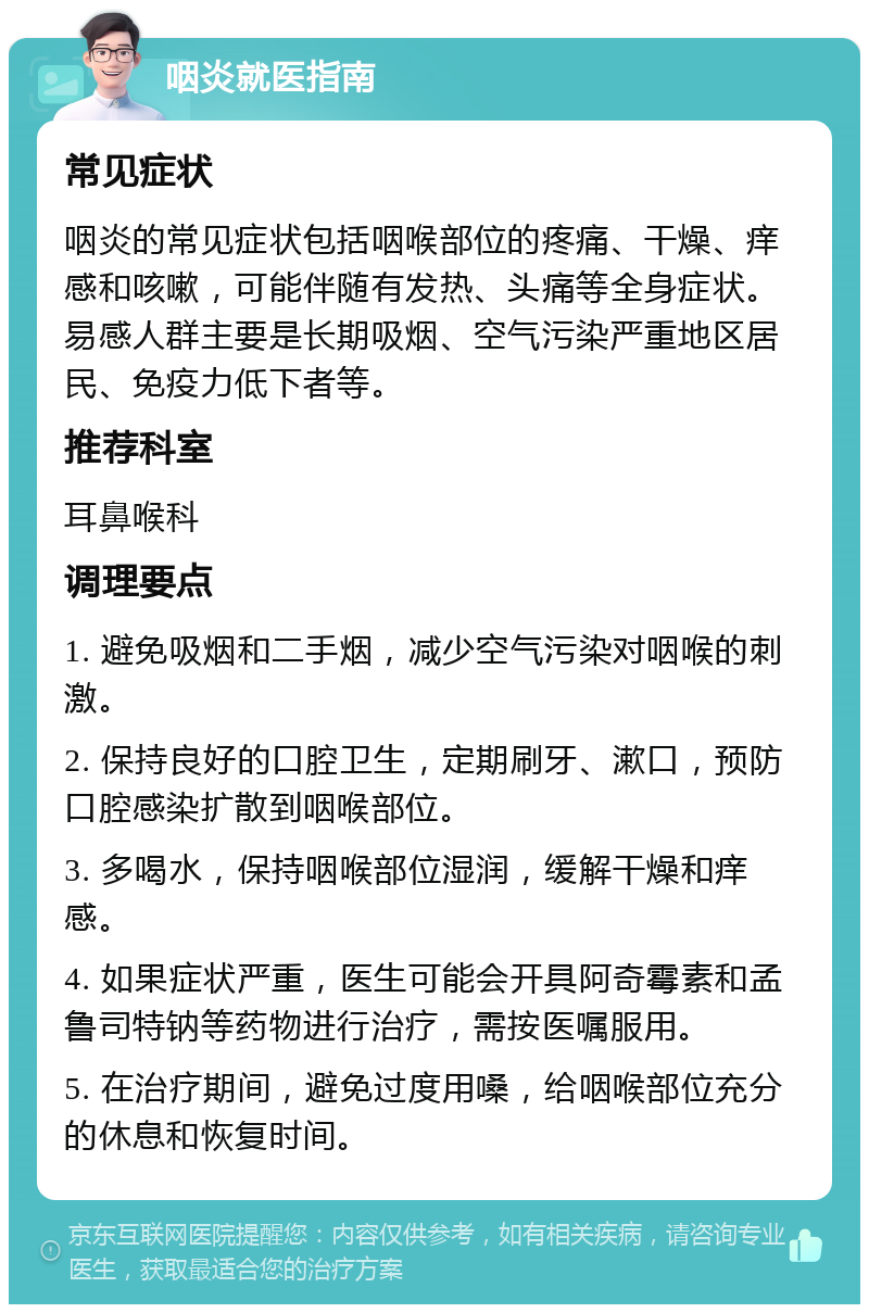 咽炎就医指南 常见症状 咽炎的常见症状包括咽喉部位的疼痛、干燥、痒感和咳嗽，可能伴随有发热、头痛等全身症状。易感人群主要是长期吸烟、空气污染严重地区居民、免疫力低下者等。 推荐科室 耳鼻喉科 调理要点 1. 避免吸烟和二手烟，减少空气污染对咽喉的刺激。 2. 保持良好的口腔卫生，定期刷牙、漱口，预防口腔感染扩散到咽喉部位。 3. 多喝水，保持咽喉部位湿润，缓解干燥和痒感。 4. 如果症状严重，医生可能会开具阿奇霉素和孟鲁司特钠等药物进行治疗，需按医嘱服用。 5. 在治疗期间，避免过度用嗓，给咽喉部位充分的休息和恢复时间。