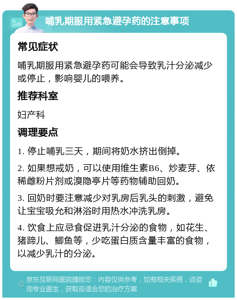 哺乳期服用紧急避孕药的注意事项 常见症状 哺乳期服用紧急避孕药可能会导致乳汁分泌减少或停止，影响婴儿的喂养。 推荐科室 妇产科 调理要点 1. 停止哺乳三天，期间将奶水挤出倒掉。 2. 如果想戒奶，可以使用维生素B6、炒麦芽、依稀雌粉片剂或溴隐亭片等药物辅助回奶。 3. 回奶时要注意减少对乳房后乳头的刺激，避免让宝宝吸允和淋浴时用热水冲洗乳房。 4. 饮食上应忌食促进乳汁分泌的食物，如花生、猪蹄儿、鲫鱼等，少吃蛋白质含量丰富的食物，以减少乳汁的分泌。