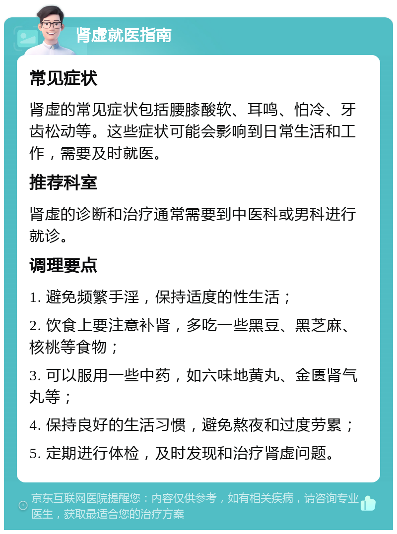 肾虚就医指南 常见症状 肾虚的常见症状包括腰膝酸软、耳鸣、怕冷、牙齿松动等。这些症状可能会影响到日常生活和工作，需要及时就医。 推荐科室 肾虚的诊断和治疗通常需要到中医科或男科进行就诊。 调理要点 1. 避免频繁手淫，保持适度的性生活； 2. 饮食上要注意补肾，多吃一些黑豆、黑芝麻、核桃等食物； 3. 可以服用一些中药，如六味地黄丸、金匮肾气丸等； 4. 保持良好的生活习惯，避免熬夜和过度劳累； 5. 定期进行体检，及时发现和治疗肾虚问题。