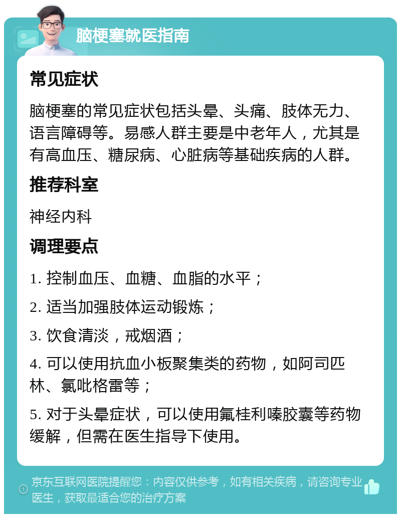 脑梗塞就医指南 常见症状 脑梗塞的常见症状包括头晕、头痛、肢体无力、语言障碍等。易感人群主要是中老年人，尤其是有高血压、糖尿病、心脏病等基础疾病的人群。 推荐科室 神经内科 调理要点 1. 控制血压、血糖、血脂的水平； 2. 适当加强肢体运动锻炼； 3. 饮食清淡，戒烟酒； 4. 可以使用抗血小板聚集类的药物，如阿司匹林、氯吡格雷等； 5. 对于头晕症状，可以使用氟桂利嗪胶囊等药物缓解，但需在医生指导下使用。