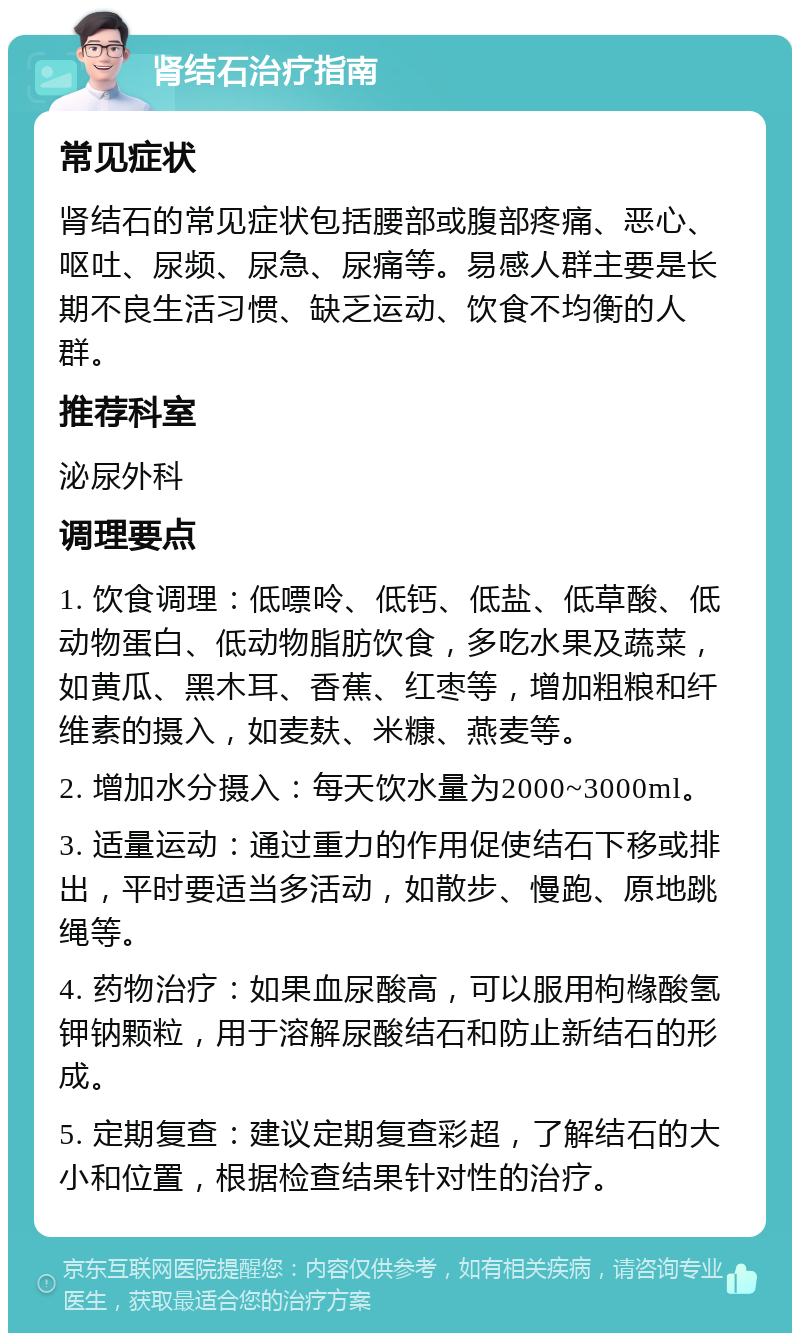 肾结石治疗指南 常见症状 肾结石的常见症状包括腰部或腹部疼痛、恶心、呕吐、尿频、尿急、尿痛等。易感人群主要是长期不良生活习惯、缺乏运动、饮食不均衡的人群。 推荐科室 泌尿外科 调理要点 1. 饮食调理：低嘌呤、低钙、低盐、低草酸、低动物蛋白、低动物脂肪饮食，多吃水果及蔬菜，如黄瓜、黑木耳、香蕉、红枣等，增加粗粮和纤维素的摄入，如麦麸、米糠、燕麦等。 2. 增加水分摄入：每天饮水量为2000~3000ml。 3. 适量运动：通过重力的作用促使结石下移或排出，平时要适当多活动，如散步、慢跑、原地跳绳等。 4. 药物治疗：如果血尿酸高，可以服用枸橼酸氢钾钠颗粒，用于溶解尿酸结石和防止新结石的形成。 5. 定期复查：建议定期复查彩超，了解结石的大小和位置，根据检查结果针对性的治疗。