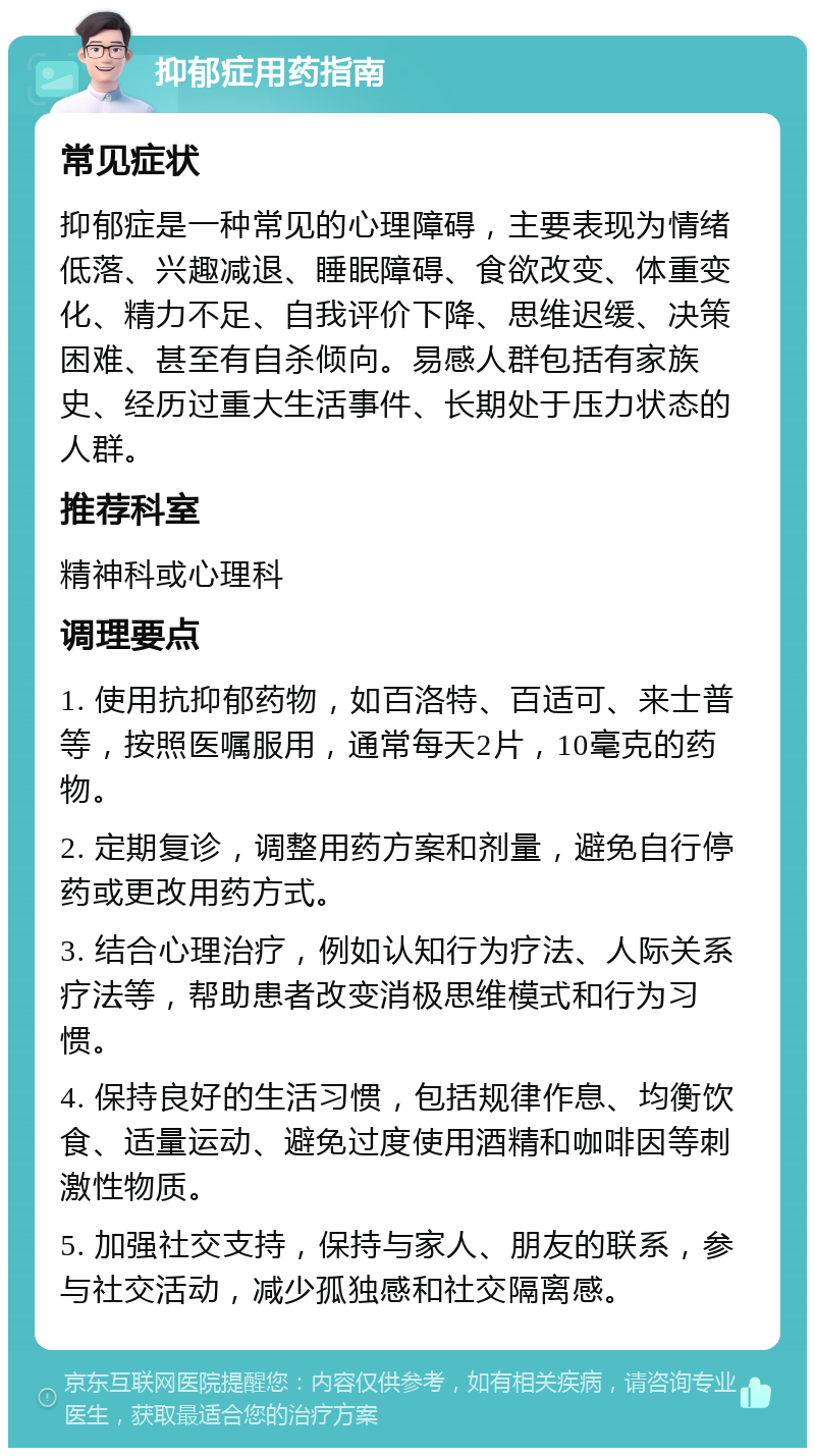 抑郁症用药指南 常见症状 抑郁症是一种常见的心理障碍，主要表现为情绪低落、兴趣减退、睡眠障碍、食欲改变、体重变化、精力不足、自我评价下降、思维迟缓、决策困难、甚至有自杀倾向。易感人群包括有家族史、经历过重大生活事件、长期处于压力状态的人群。 推荐科室 精神科或心理科 调理要点 1. 使用抗抑郁药物，如百洛特、百适可、来士普等，按照医嘱服用，通常每天2片，10毫克的药物。 2. 定期复诊，调整用药方案和剂量，避免自行停药或更改用药方式。 3. 结合心理治疗，例如认知行为疗法、人际关系疗法等，帮助患者改变消极思维模式和行为习惯。 4. 保持良好的生活习惯，包括规律作息、均衡饮食、适量运动、避免过度使用酒精和咖啡因等刺激性物质。 5. 加强社交支持，保持与家人、朋友的联系，参与社交活动，减少孤独感和社交隔离感。