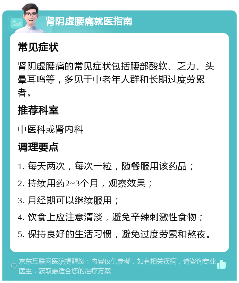 肾阴虚腰痛就医指南 常见症状 肾阴虚腰痛的常见症状包括腰部酸软、乏力、头晕耳鸣等，多见于中老年人群和长期过度劳累者。 推荐科室 中医科或肾内科 调理要点 1. 每天两次，每次一粒，随餐服用该药品； 2. 持续用药2~3个月，观察效果； 3. 月经期可以继续服用； 4. 饮食上应注意清淡，避免辛辣刺激性食物； 5. 保持良好的生活习惯，避免过度劳累和熬夜。