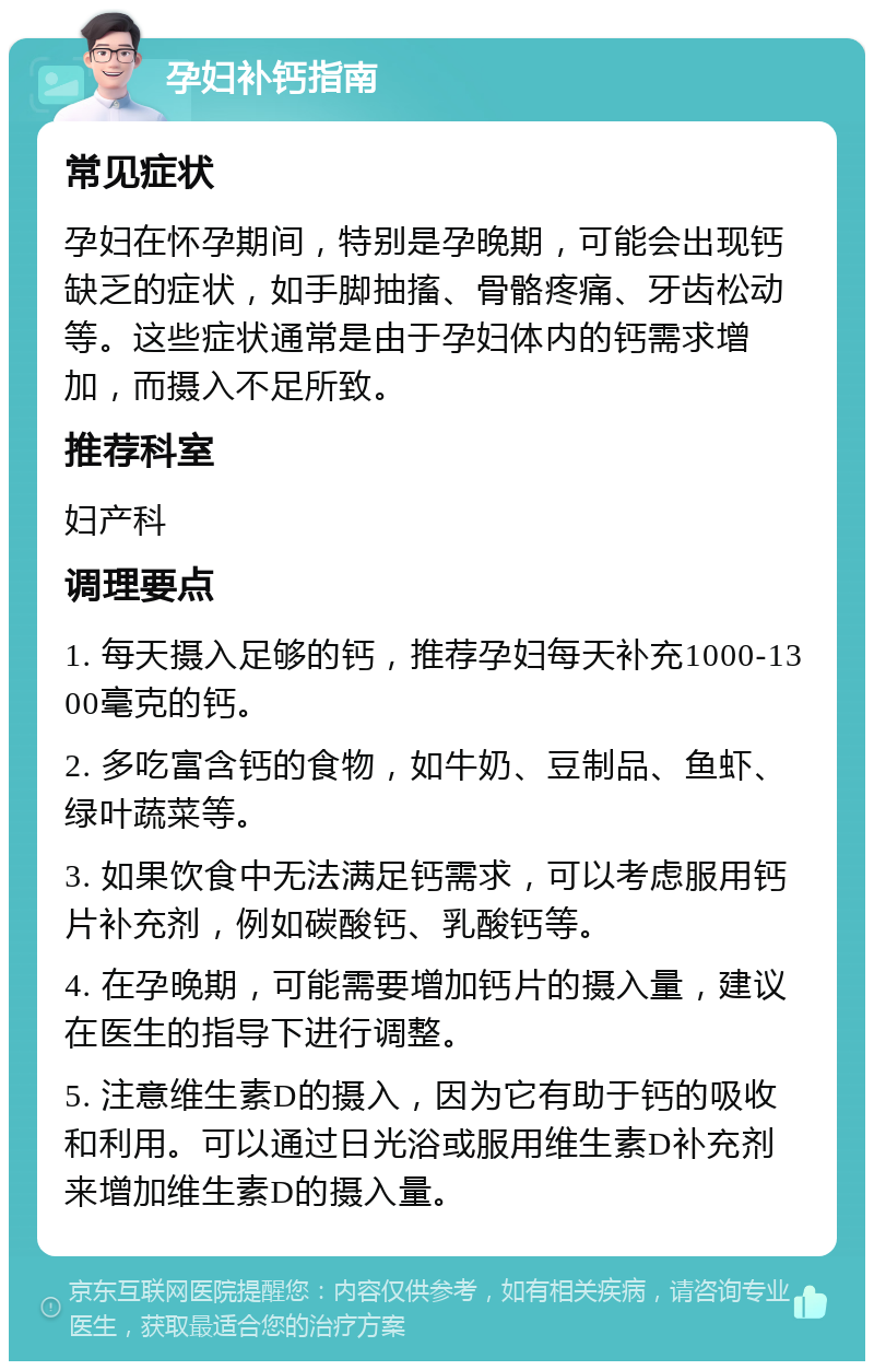 孕妇补钙指南 常见症状 孕妇在怀孕期间，特别是孕晚期，可能会出现钙缺乏的症状，如手脚抽搐、骨骼疼痛、牙齿松动等。这些症状通常是由于孕妇体内的钙需求增加，而摄入不足所致。 推荐科室 妇产科 调理要点 1. 每天摄入足够的钙，推荐孕妇每天补充1000-1300毫克的钙。 2. 多吃富含钙的食物，如牛奶、豆制品、鱼虾、绿叶蔬菜等。 3. 如果饮食中无法满足钙需求，可以考虑服用钙片补充剂，例如碳酸钙、乳酸钙等。 4. 在孕晚期，可能需要增加钙片的摄入量，建议在医生的指导下进行调整。 5. 注意维生素D的摄入，因为它有助于钙的吸收和利用。可以通过日光浴或服用维生素D补充剂来增加维生素D的摄入量。