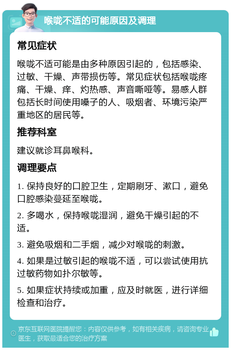 喉咙不适的可能原因及调理 常见症状 喉咙不适可能是由多种原因引起的，包括感染、过敏、干燥、声带损伤等。常见症状包括喉咙疼痛、干燥、痒、灼热感、声音嘶哑等。易感人群包括长时间使用嗓子的人、吸烟者、环境污染严重地区的居民等。 推荐科室 建议就诊耳鼻喉科。 调理要点 1. 保持良好的口腔卫生，定期刷牙、漱口，避免口腔感染蔓延至喉咙。 2. 多喝水，保持喉咙湿润，避免干燥引起的不适。 3. 避免吸烟和二手烟，减少对喉咙的刺激。 4. 如果是过敏引起的喉咙不适，可以尝试使用抗过敏药物如扑尔敏等。 5. 如果症状持续或加重，应及时就医，进行详细检查和治疗。