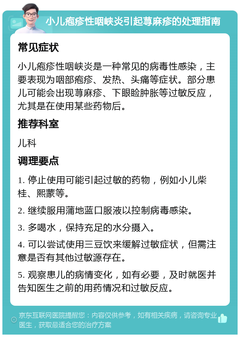 小儿疱疹性咽峡炎引起荨麻疹的处理指南 常见症状 小儿疱疹性咽峡炎是一种常见的病毒性感染，主要表现为咽部疱疹、发热、头痛等症状。部分患儿可能会出现荨麻疹、下眼睑肿胀等过敏反应，尤其是在使用某些药物后。 推荐科室 儿科 调理要点 1. 停止使用可能引起过敏的药物，例如小儿柴桂、熙蒙等。 2. 继续服用蒲地蓝口服液以控制病毒感染。 3. 多喝水，保持充足的水分摄入。 4. 可以尝试使用三豆饮来缓解过敏症状，但需注意是否有其他过敏源存在。 5. 观察患儿的病情变化，如有必要，及时就医并告知医生之前的用药情况和过敏反应。