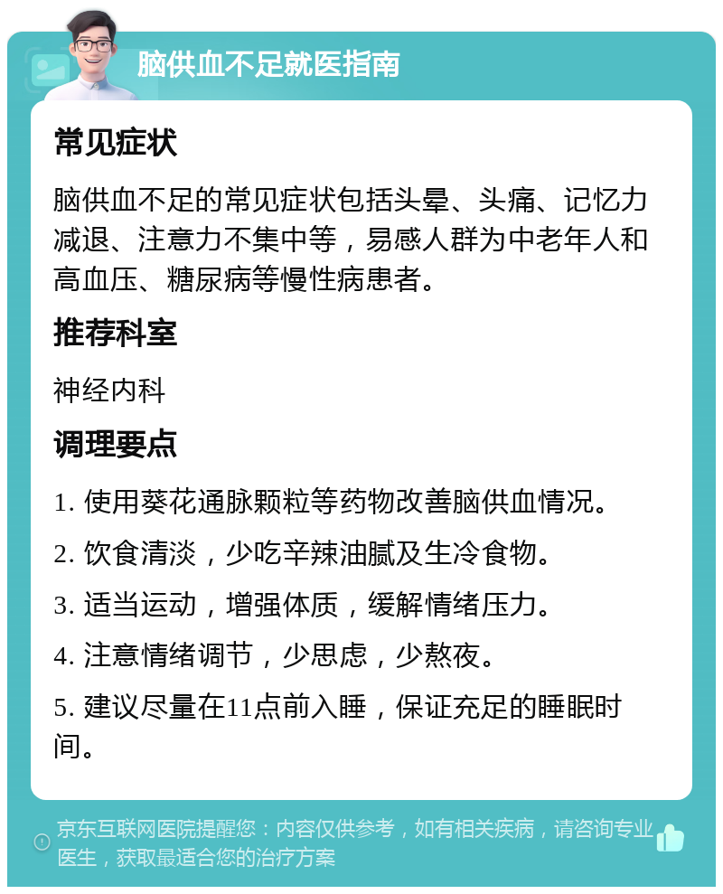 脑供血不足就医指南 常见症状 脑供血不足的常见症状包括头晕、头痛、记忆力减退、注意力不集中等，易感人群为中老年人和高血压、糖尿病等慢性病患者。 推荐科室 神经内科 调理要点 1. 使用葵花通脉颗粒等药物改善脑供血情况。 2. 饮食清淡，少吃辛辣油腻及生冷食物。 3. 适当运动，增强体质，缓解情绪压力。 4. 注意情绪调节，少思虑，少熬夜。 5. 建议尽量在11点前入睡，保证充足的睡眠时间。