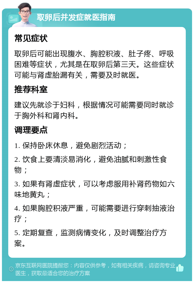 取卵后并发症就医指南 常见症状 取卵后可能出现腹水、胸腔积液、肚子疼、呼吸困难等症状，尤其是在取卵后第三天。这些症状可能与肾虚胎漏有关，需要及时就医。 推荐科室 建议先就诊于妇科，根据情况可能需要同时就诊于胸外科和肾内科。 调理要点 1. 保持卧床休息，避免剧烈活动； 2. 饮食上要清淡易消化，避免油腻和刺激性食物； 3. 如果有肾虚症状，可以考虑服用补肾药物如六味地黄丸； 4. 如果胸腔积液严重，可能需要进行穿刺抽液治疗； 5. 定期复查，监测病情变化，及时调整治疗方案。