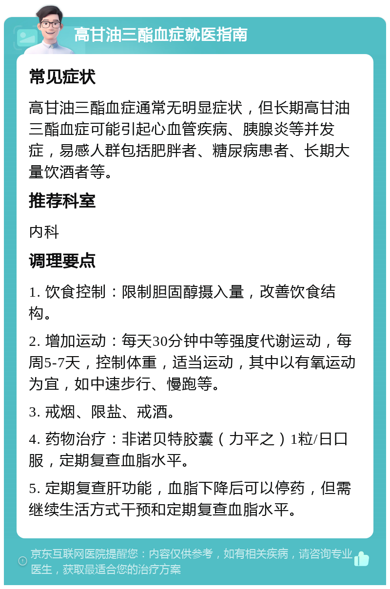 高甘油三酯血症就医指南 常见症状 高甘油三酯血症通常无明显症状，但长期高甘油三酯血症可能引起心血管疾病、胰腺炎等并发症，易感人群包括肥胖者、糖尿病患者、长期大量饮酒者等。 推荐科室 内科 调理要点 1. 饮食控制：限制胆固醇摄入量，改善饮食结构。 2. 增加运动：每天30分钟中等强度代谢运动，每周5-7天，控制体重，适当运动，其中以有氧运动为宜，如中速步行、慢跑等。 3. 戒烟、限盐、戒酒。 4. 药物治疗：非诺贝特胶囊（力平之）1粒/日口服，定期复查血脂水平。 5. 定期复查肝功能，血脂下降后可以停药，但需继续生活方式干预和定期复查血脂水平。