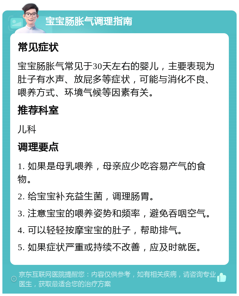 宝宝肠胀气调理指南 常见症状 宝宝肠胀气常见于30天左右的婴儿，主要表现为肚子有水声、放屁多等症状，可能与消化不良、喂养方式、环境气候等因素有关。 推荐科室 儿科 调理要点 1. 如果是母乳喂养，母亲应少吃容易产气的食物。 2. 给宝宝补充益生菌，调理肠胃。 3. 注意宝宝的喂养姿势和频率，避免吞咽空气。 4. 可以轻轻按摩宝宝的肚子，帮助排气。 5. 如果症状严重或持续不改善，应及时就医。