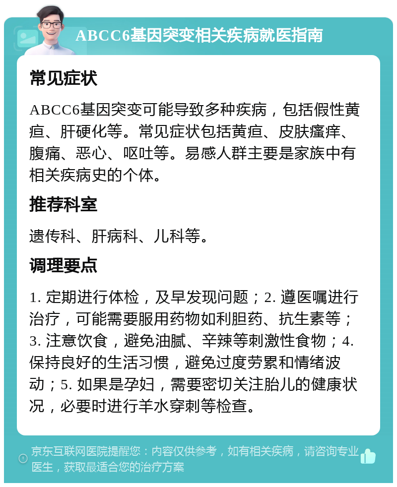 ABCC6基因突变相关疾病就医指南 常见症状 ABCC6基因突变可能导致多种疾病，包括假性黄疸、肝硬化等。常见症状包括黄疸、皮肤瘙痒、腹痛、恶心、呕吐等。易感人群主要是家族中有相关疾病史的个体。 推荐科室 遗传科、肝病科、儿科等。 调理要点 1. 定期进行体检，及早发现问题；2. 遵医嘱进行治疗，可能需要服用药物如利胆药、抗生素等；3. 注意饮食，避免油腻、辛辣等刺激性食物；4. 保持良好的生活习惯，避免过度劳累和情绪波动；5. 如果是孕妇，需要密切关注胎儿的健康状况，必要时进行羊水穿刺等检查。