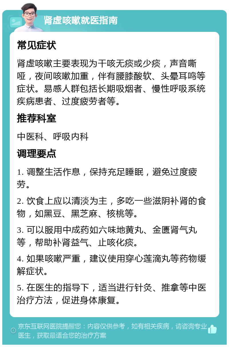 肾虚咳嗽就医指南 常见症状 肾虚咳嗽主要表现为干咳无痰或少痰，声音嘶哑，夜间咳嗽加重，伴有腰膝酸软、头晕耳鸣等症状。易感人群包括长期吸烟者、慢性呼吸系统疾病患者、过度疲劳者等。 推荐科室 中医科、呼吸内科 调理要点 1. 调整生活作息，保持充足睡眠，避免过度疲劳。 2. 饮食上应以清淡为主，多吃一些滋阴补肾的食物，如黑豆、黑芝麻、核桃等。 3. 可以服用中成药如六味地黄丸、金匮肾气丸等，帮助补肾益气、止咳化痰。 4. 如果咳嗽严重，建议使用穿心莲滴丸等药物缓解症状。 5. 在医生的指导下，适当进行针灸、推拿等中医治疗方法，促进身体康复。