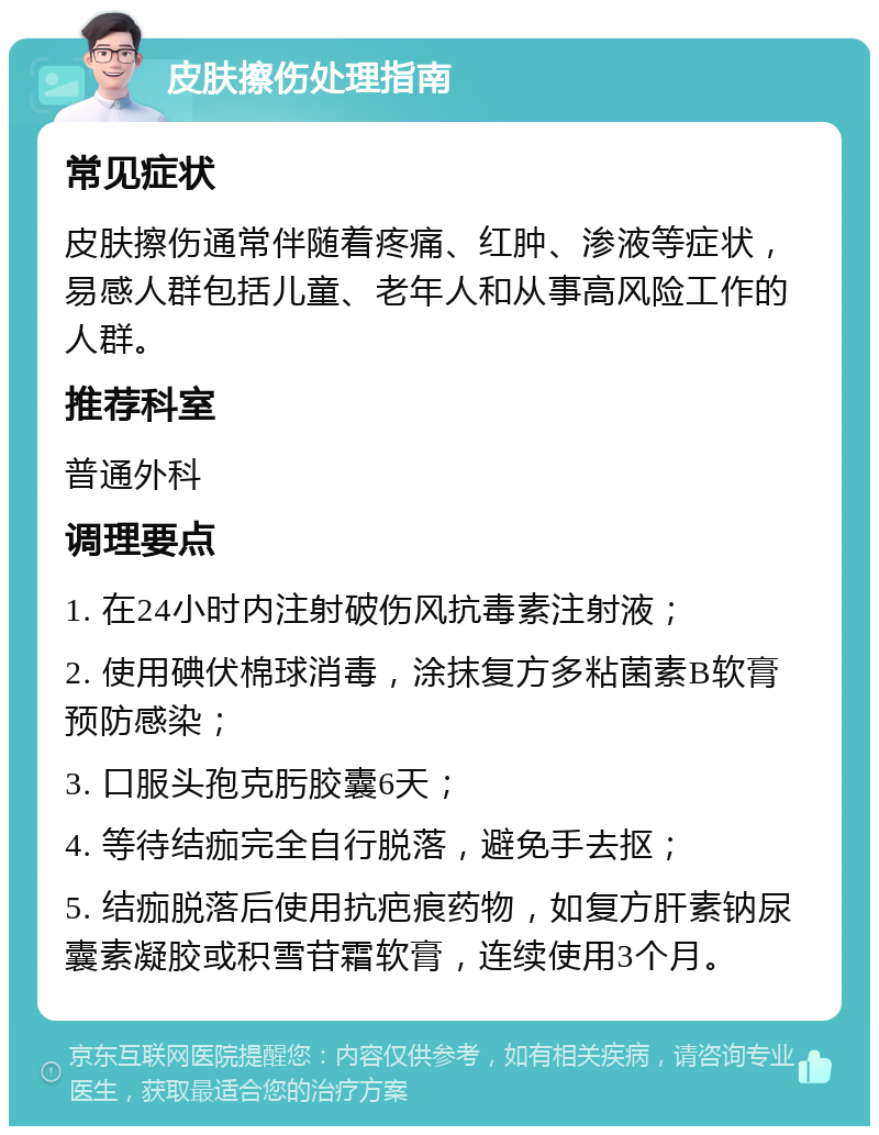 皮肤擦伤处理指南 常见症状 皮肤擦伤通常伴随着疼痛、红肿、渗液等症状，易感人群包括儿童、老年人和从事高风险工作的人群。 推荐科室 普通外科 调理要点 1. 在24小时内注射破伤风抗毒素注射液； 2. 使用碘伏棉球消毒，涂抹复方多粘菌素B软膏预防感染； 3. 口服头孢克肟胶囊6天； 4. 等待结痂完全自行脱落，避免手去抠； 5. 结痂脱落后使用抗疤痕药物，如复方肝素钠尿囊素凝胶或积雪苷霜软膏，连续使用3个月。