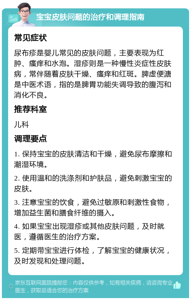 宝宝皮肤问题的治疗和调理指南 常见症状 尿布疹是婴儿常见的皮肤问题，主要表现为红肿、瘙痒和水泡。湿疹则是一种慢性炎症性皮肤病，常伴随着皮肤干燥、瘙痒和红斑。脾虚便溏是中医术语，指的是脾胃功能失调导致的腹泻和消化不良。 推荐科室 儿科 调理要点 1. 保持宝宝的皮肤清洁和干燥，避免尿布摩擦和潮湿环境。 2. 使用温和的洗涤剂和护肤品，避免刺激宝宝的皮肤。 3. 注意宝宝的饮食，避免过敏原和刺激性食物，增加益生菌和膳食纤维的摄入。 4. 如果宝宝出现湿疹或其他皮肤问题，及时就医，遵循医生的治疗方案。 5. 定期带宝宝进行体检，了解宝宝的健康状况，及时发现和处理问题。