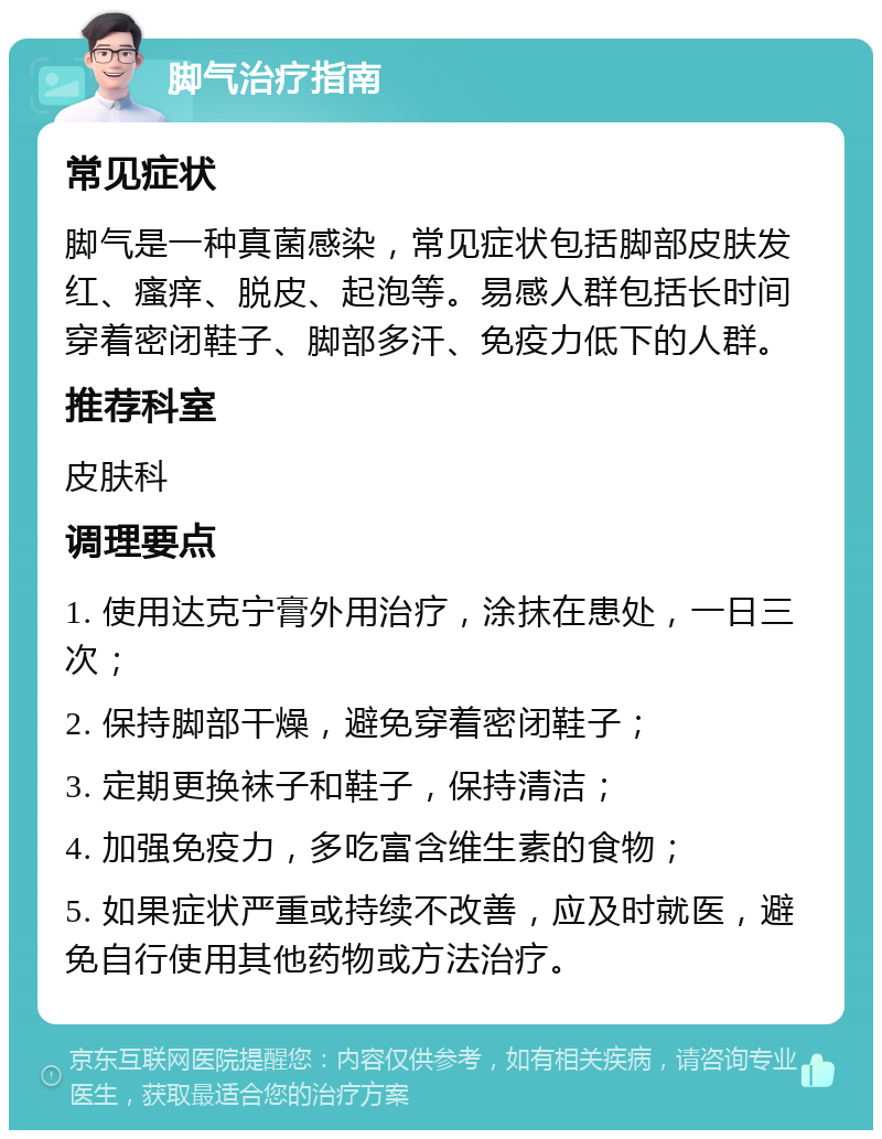 脚气治疗指南 常见症状 脚气是一种真菌感染，常见症状包括脚部皮肤发红、瘙痒、脱皮、起泡等。易感人群包括长时间穿着密闭鞋子、脚部多汗、免疫力低下的人群。 推荐科室 皮肤科 调理要点 1. 使用达克宁膏外用治疗，涂抹在患处，一日三次； 2. 保持脚部干燥，避免穿着密闭鞋子； 3. 定期更换袜子和鞋子，保持清洁； 4. 加强免疫力，多吃富含维生素的食物； 5. 如果症状严重或持续不改善，应及时就医，避免自行使用其他药物或方法治疗。