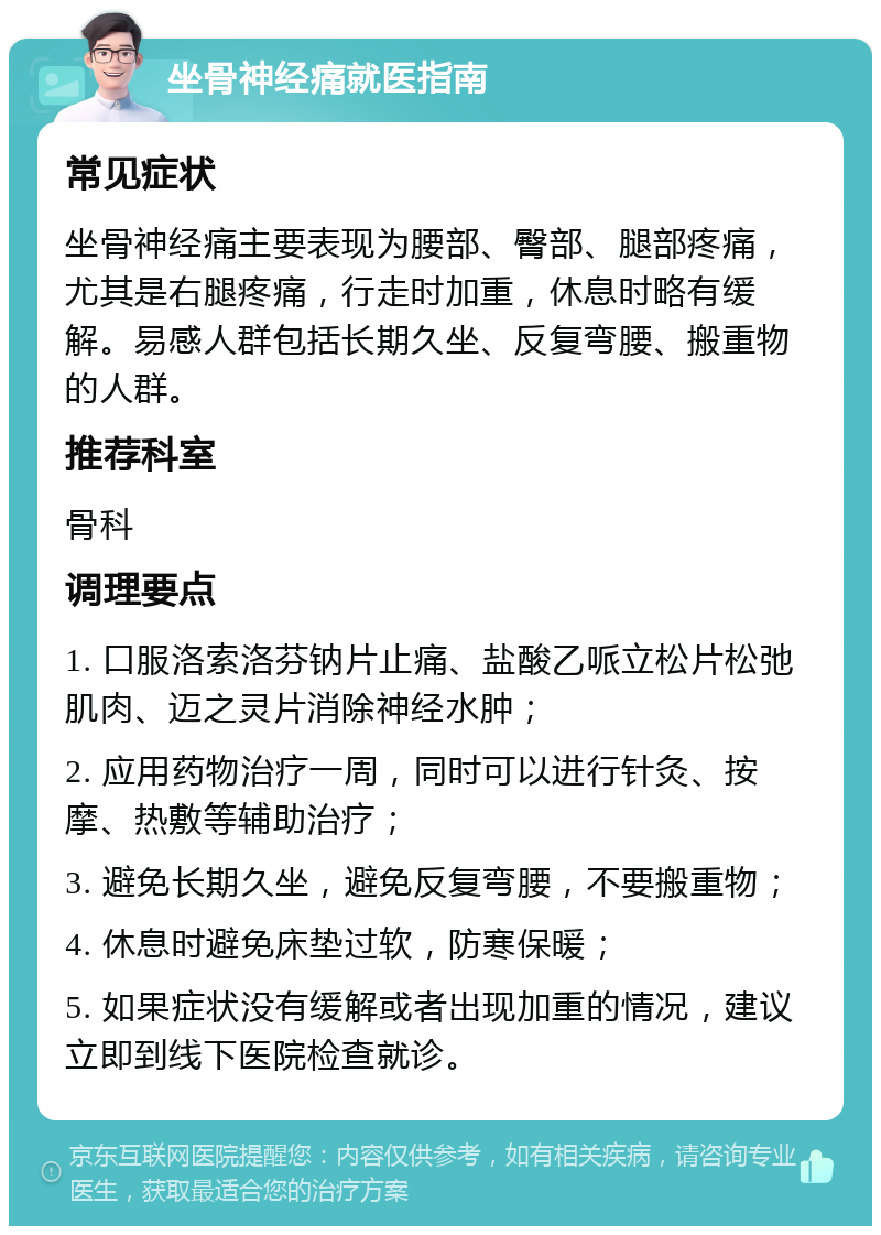 坐骨神经痛就医指南 常见症状 坐骨神经痛主要表现为腰部、臀部、腿部疼痛，尤其是右腿疼痛，行走时加重，休息时略有缓解。易感人群包括长期久坐、反复弯腰、搬重物的人群。 推荐科室 骨科 调理要点 1. 口服洛索洛芬钠片止痛、盐酸乙哌立松片松弛肌肉、迈之灵片消除神经水肿； 2. 应用药物治疗一周，同时可以进行针灸、按摩、热敷等辅助治疗； 3. 避免长期久坐，避免反复弯腰，不要搬重物； 4. 休息时避免床垫过软，防寒保暖； 5. 如果症状没有缓解或者出现加重的情况，建议立即到线下医院检查就诊。