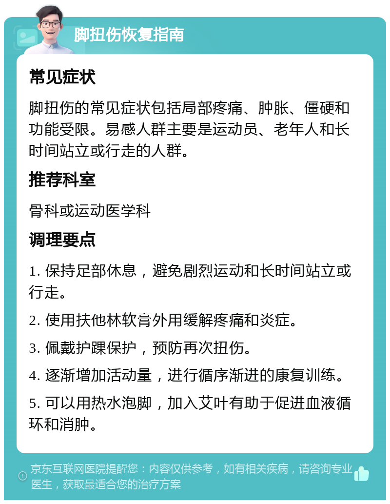 脚扭伤恢复指南 常见症状 脚扭伤的常见症状包括局部疼痛、肿胀、僵硬和功能受限。易感人群主要是运动员、老年人和长时间站立或行走的人群。 推荐科室 骨科或运动医学科 调理要点 1. 保持足部休息，避免剧烈运动和长时间站立或行走。 2. 使用扶他林软膏外用缓解疼痛和炎症。 3. 佩戴护踝保护，预防再次扭伤。 4. 逐渐增加活动量，进行循序渐进的康复训练。 5. 可以用热水泡脚，加入艾叶有助于促进血液循环和消肿。