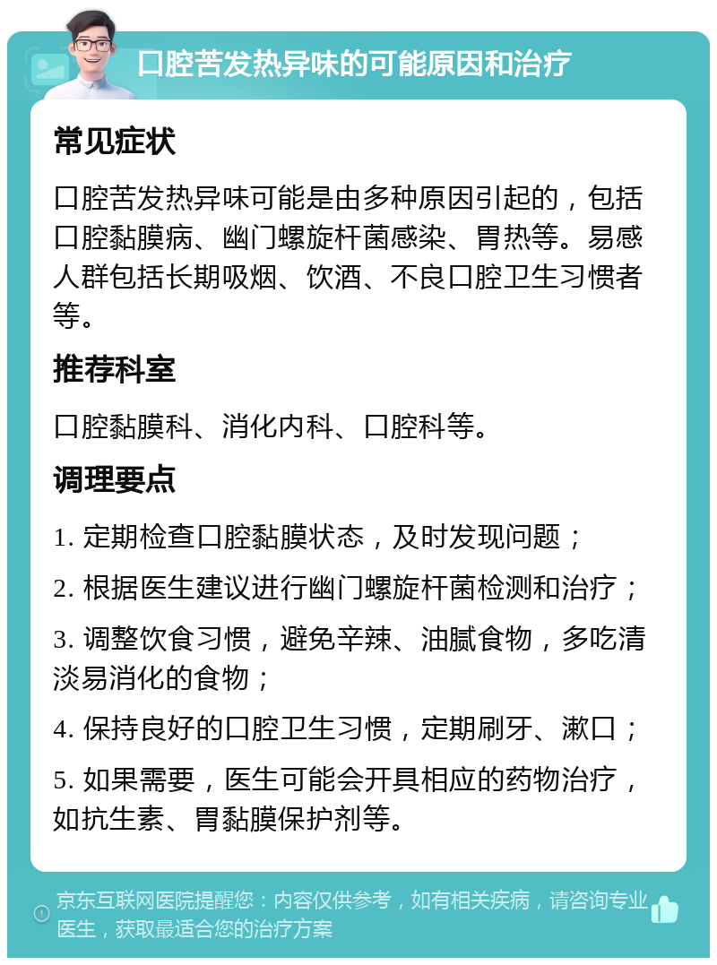 口腔苦发热异味的可能原因和治疗 常见症状 口腔苦发热异味可能是由多种原因引起的，包括口腔黏膜病、幽门螺旋杆菌感染、胃热等。易感人群包括长期吸烟、饮酒、不良口腔卫生习惯者等。 推荐科室 口腔黏膜科、消化内科、口腔科等。 调理要点 1. 定期检查口腔黏膜状态，及时发现问题； 2. 根据医生建议进行幽门螺旋杆菌检测和治疗； 3. 调整饮食习惯，避免辛辣、油腻食物，多吃清淡易消化的食物； 4. 保持良好的口腔卫生习惯，定期刷牙、漱口； 5. 如果需要，医生可能会开具相应的药物治疗，如抗生素、胃黏膜保护剂等。