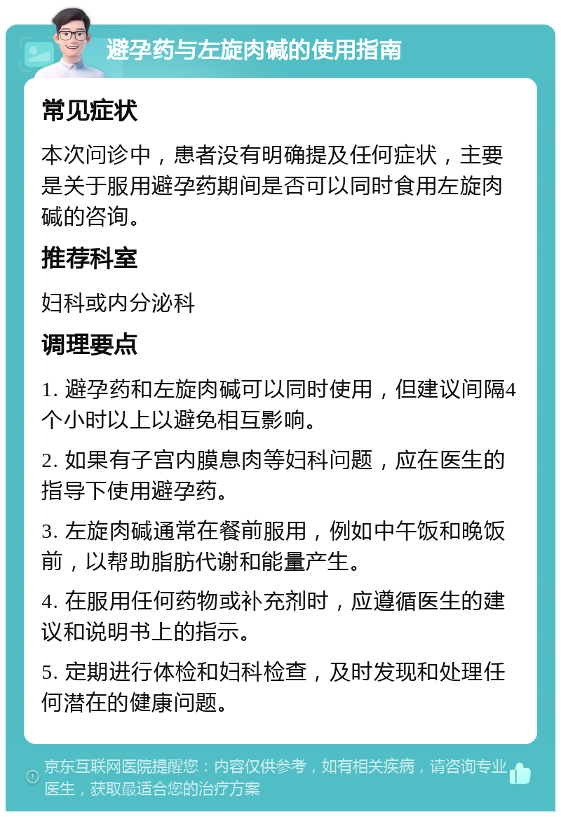 避孕药与左旋肉碱的使用指南 常见症状 本次问诊中，患者没有明确提及任何症状，主要是关于服用避孕药期间是否可以同时食用左旋肉碱的咨询。 推荐科室 妇科或内分泌科 调理要点 1. 避孕药和左旋肉碱可以同时使用，但建议间隔4个小时以上以避免相互影响。 2. 如果有子宫内膜息肉等妇科问题，应在医生的指导下使用避孕药。 3. 左旋肉碱通常在餐前服用，例如中午饭和晚饭前，以帮助脂肪代谢和能量产生。 4. 在服用任何药物或补充剂时，应遵循医生的建议和说明书上的指示。 5. 定期进行体检和妇科检查，及时发现和处理任何潜在的健康问题。