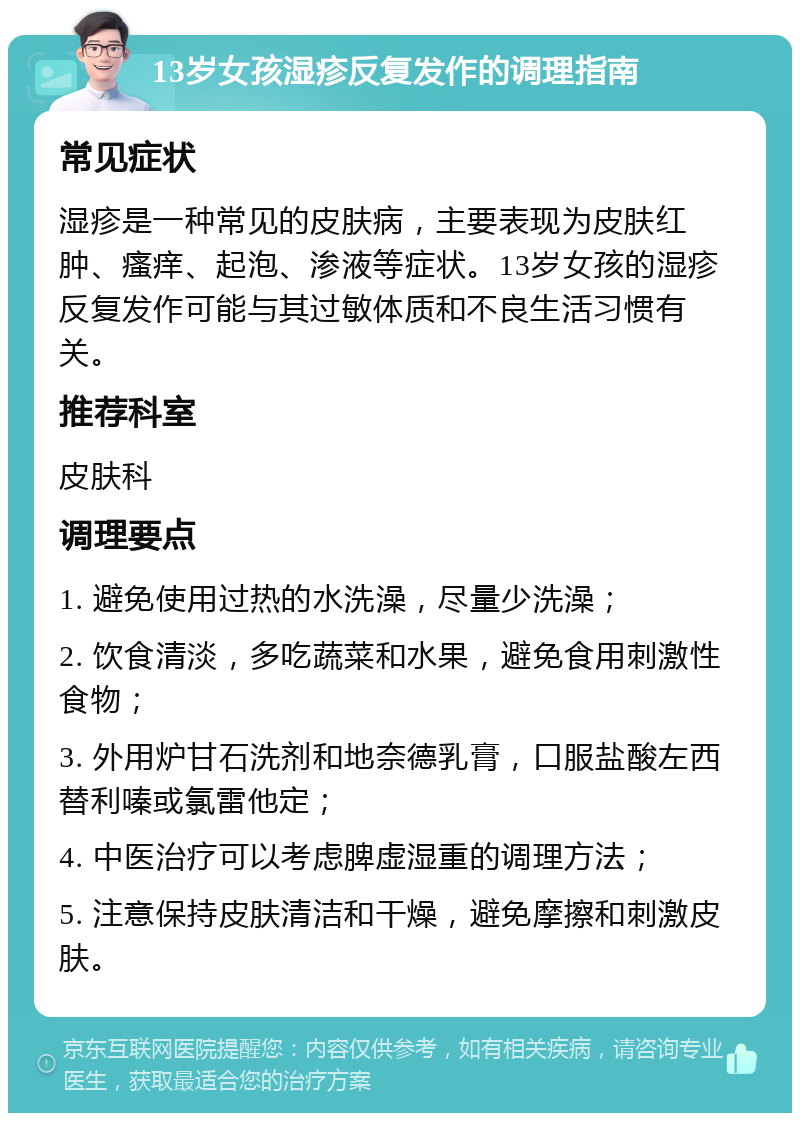 13岁女孩湿疹反复发作的调理指南 常见症状 湿疹是一种常见的皮肤病，主要表现为皮肤红肿、瘙痒、起泡、渗液等症状。13岁女孩的湿疹反复发作可能与其过敏体质和不良生活习惯有关。 推荐科室 皮肤科 调理要点 1. 避免使用过热的水洗澡，尽量少洗澡； 2. 饮食清淡，多吃蔬菜和水果，避免食用刺激性食物； 3. 外用炉甘石洗剂和地奈德乳膏，口服盐酸左西替利嗪或氯雷他定； 4. 中医治疗可以考虑脾虚湿重的调理方法； 5. 注意保持皮肤清洁和干燥，避免摩擦和刺激皮肤。