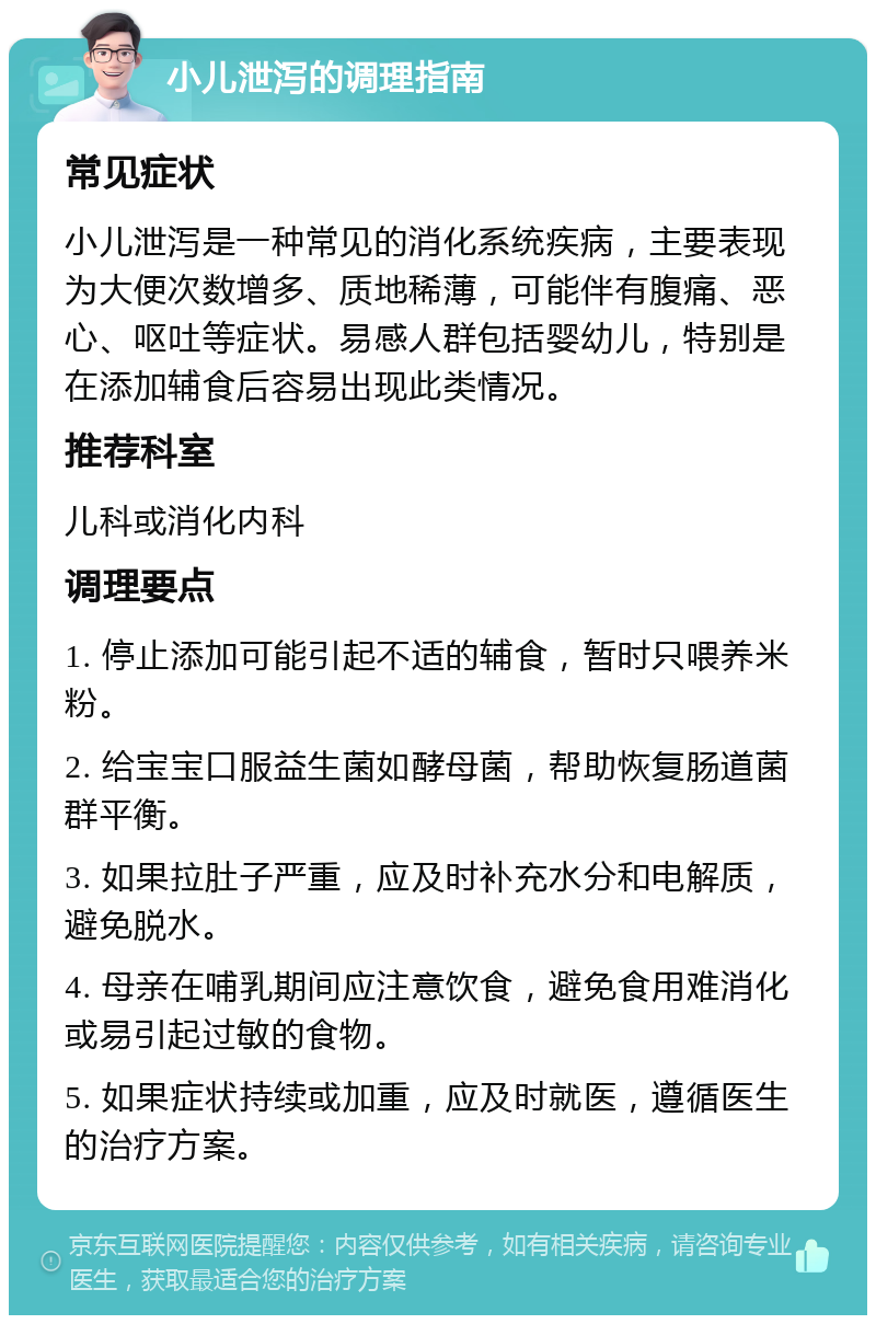 小儿泄泻的调理指南 常见症状 小儿泄泻是一种常见的消化系统疾病，主要表现为大便次数增多、质地稀薄，可能伴有腹痛、恶心、呕吐等症状。易感人群包括婴幼儿，特别是在添加辅食后容易出现此类情况。 推荐科室 儿科或消化内科 调理要点 1. 停止添加可能引起不适的辅食，暂时只喂养米粉。 2. 给宝宝口服益生菌如酵母菌，帮助恢复肠道菌群平衡。 3. 如果拉肚子严重，应及时补充水分和电解质，避免脱水。 4. 母亲在哺乳期间应注意饮食，避免食用难消化或易引起过敏的食物。 5. 如果症状持续或加重，应及时就医，遵循医生的治疗方案。