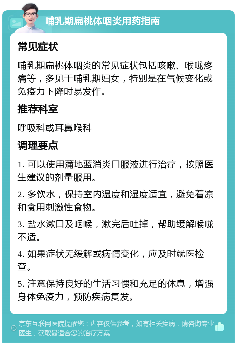 哺乳期扁桃体咽炎用药指南 常见症状 哺乳期扁桃体咽炎的常见症状包括咳嗽、喉咙疼痛等，多见于哺乳期妇女，特别是在气候变化或免疫力下降时易发作。 推荐科室 呼吸科或耳鼻喉科 调理要点 1. 可以使用蒲地蓝消炎口服液进行治疗，按照医生建议的剂量服用。 2. 多饮水，保持室内温度和湿度适宜，避免着凉和食用刺激性食物。 3. 盐水漱口及咽喉，漱完后吐掉，帮助缓解喉咙不适。 4. 如果症状无缓解或病情变化，应及时就医检查。 5. 注意保持良好的生活习惯和充足的休息，增强身体免疫力，预防疾病复发。