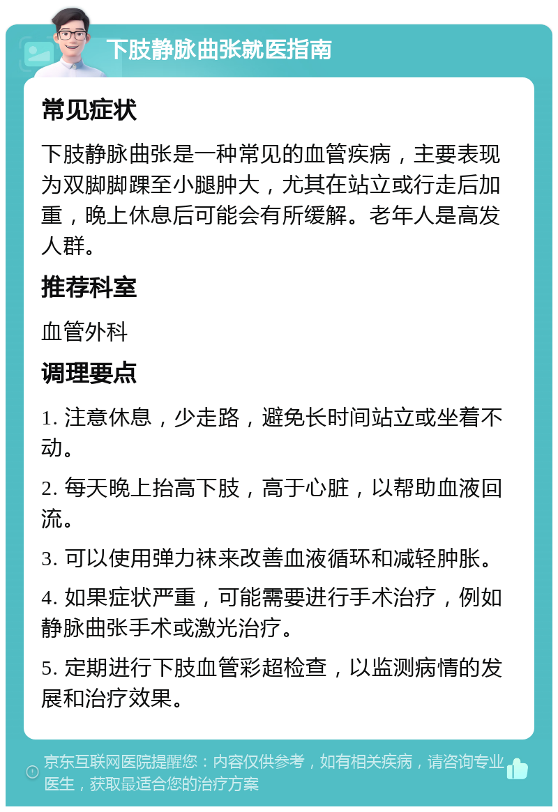 下肢静脉曲张就医指南 常见症状 下肢静脉曲张是一种常见的血管疾病，主要表现为双脚脚踝至小腿肿大，尤其在站立或行走后加重，晚上休息后可能会有所缓解。老年人是高发人群。 推荐科室 血管外科 调理要点 1. 注意休息，少走路，避免长时间站立或坐着不动。 2. 每天晚上抬高下肢，高于心脏，以帮助血液回流。 3. 可以使用弹力袜来改善血液循环和减轻肿胀。 4. 如果症状严重，可能需要进行手术治疗，例如静脉曲张手术或激光治疗。 5. 定期进行下肢血管彩超检查，以监测病情的发展和治疗效果。