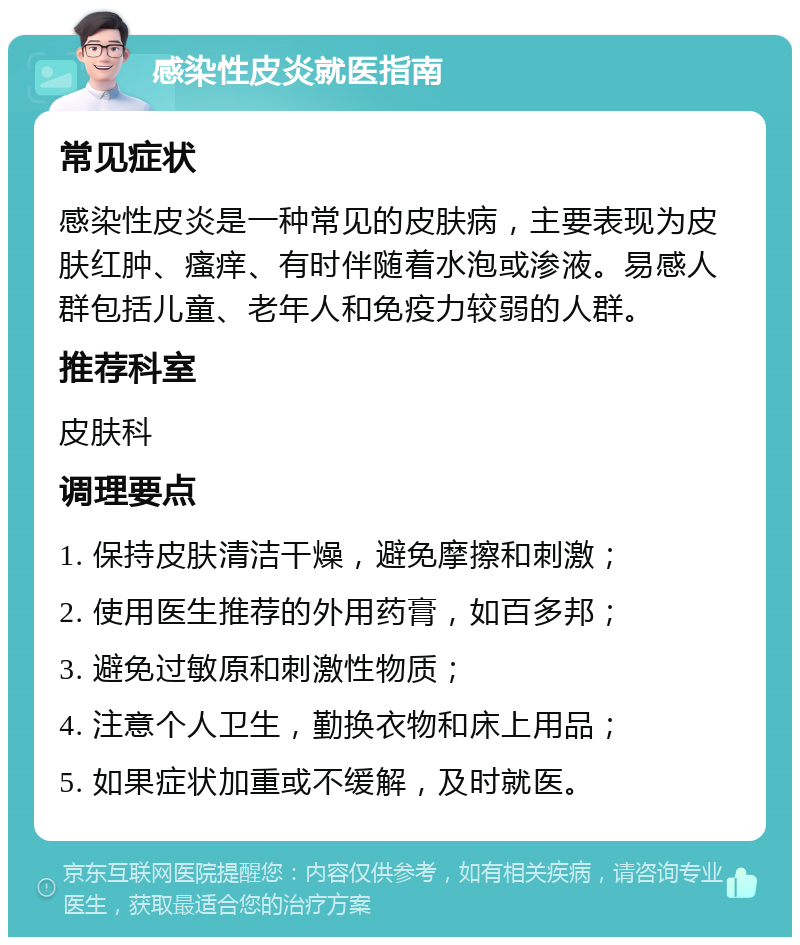 感染性皮炎就医指南 常见症状 感染性皮炎是一种常见的皮肤病，主要表现为皮肤红肿、瘙痒、有时伴随着水泡或渗液。易感人群包括儿童、老年人和免疫力较弱的人群。 推荐科室 皮肤科 调理要点 1. 保持皮肤清洁干燥，避免摩擦和刺激； 2. 使用医生推荐的外用药膏，如百多邦； 3. 避免过敏原和刺激性物质； 4. 注意个人卫生，勤换衣物和床上用品； 5. 如果症状加重或不缓解，及时就医。