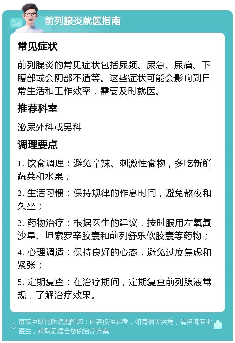 前列腺炎就医指南 常见症状 前列腺炎的常见症状包括尿频、尿急、尿痛、下腹部或会阴部不适等。这些症状可能会影响到日常生活和工作效率，需要及时就医。 推荐科室 泌尿外科或男科 调理要点 1. 饮食调理：避免辛辣、刺激性食物，多吃新鲜蔬菜和水果； 2. 生活习惯：保持规律的作息时间，避免熬夜和久坐； 3. 药物治疗：根据医生的建议，按时服用左氧氟沙星、坦索罗辛胶囊和前列舒乐软胶囊等药物； 4. 心理调适：保持良好的心态，避免过度焦虑和紧张； 5. 定期复查：在治疗期间，定期复查前列腺液常规，了解治疗效果。