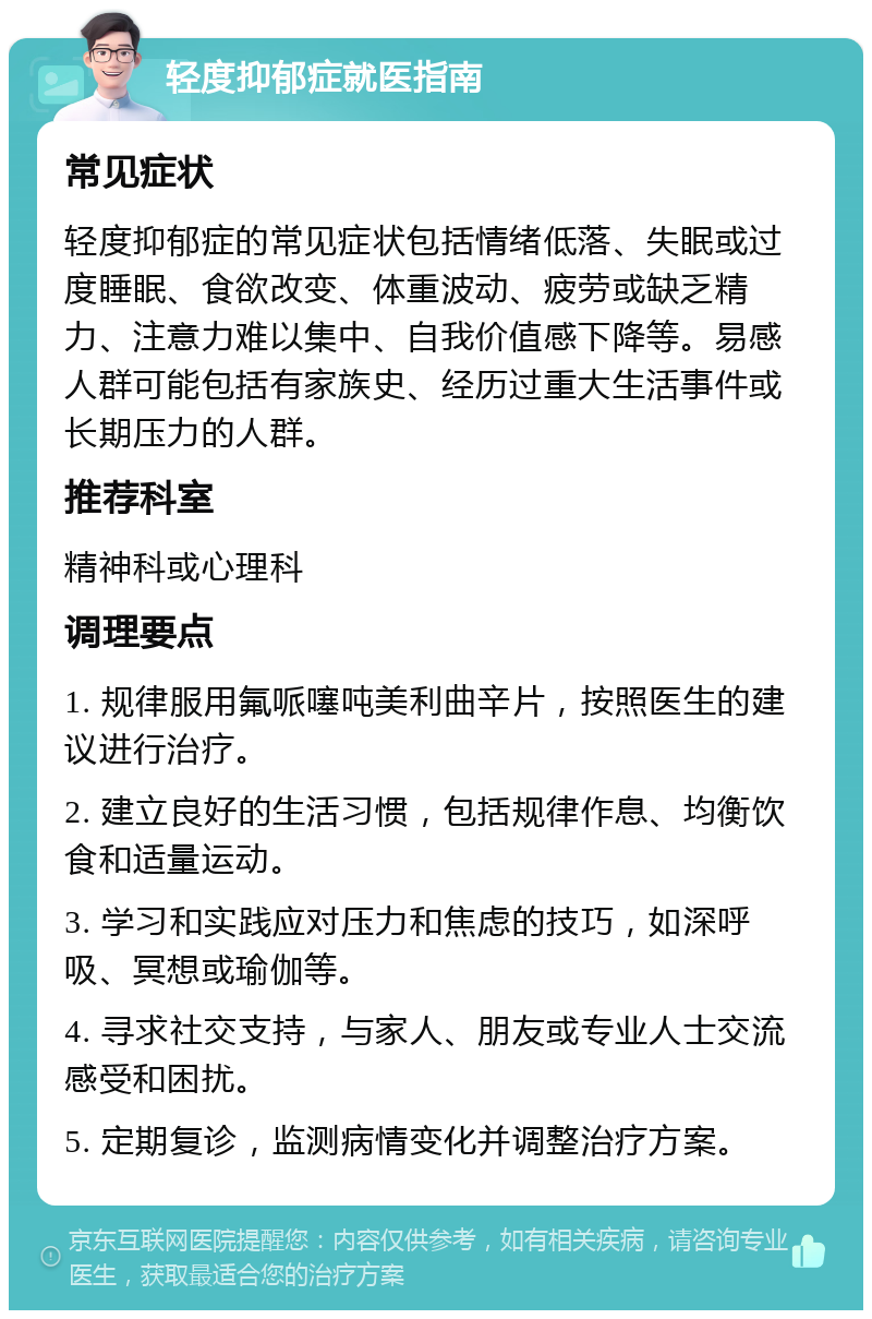 轻度抑郁症就医指南 常见症状 轻度抑郁症的常见症状包括情绪低落、失眠或过度睡眠、食欲改变、体重波动、疲劳或缺乏精力、注意力难以集中、自我价值感下降等。易感人群可能包括有家族史、经历过重大生活事件或长期压力的人群。 推荐科室 精神科或心理科 调理要点 1. 规律服用氟哌噻吨美利曲辛片，按照医生的建议进行治疗。 2. 建立良好的生活习惯，包括规律作息、均衡饮食和适量运动。 3. 学习和实践应对压力和焦虑的技巧，如深呼吸、冥想或瑜伽等。 4. 寻求社交支持，与家人、朋友或专业人士交流感受和困扰。 5. 定期复诊，监测病情变化并调整治疗方案。