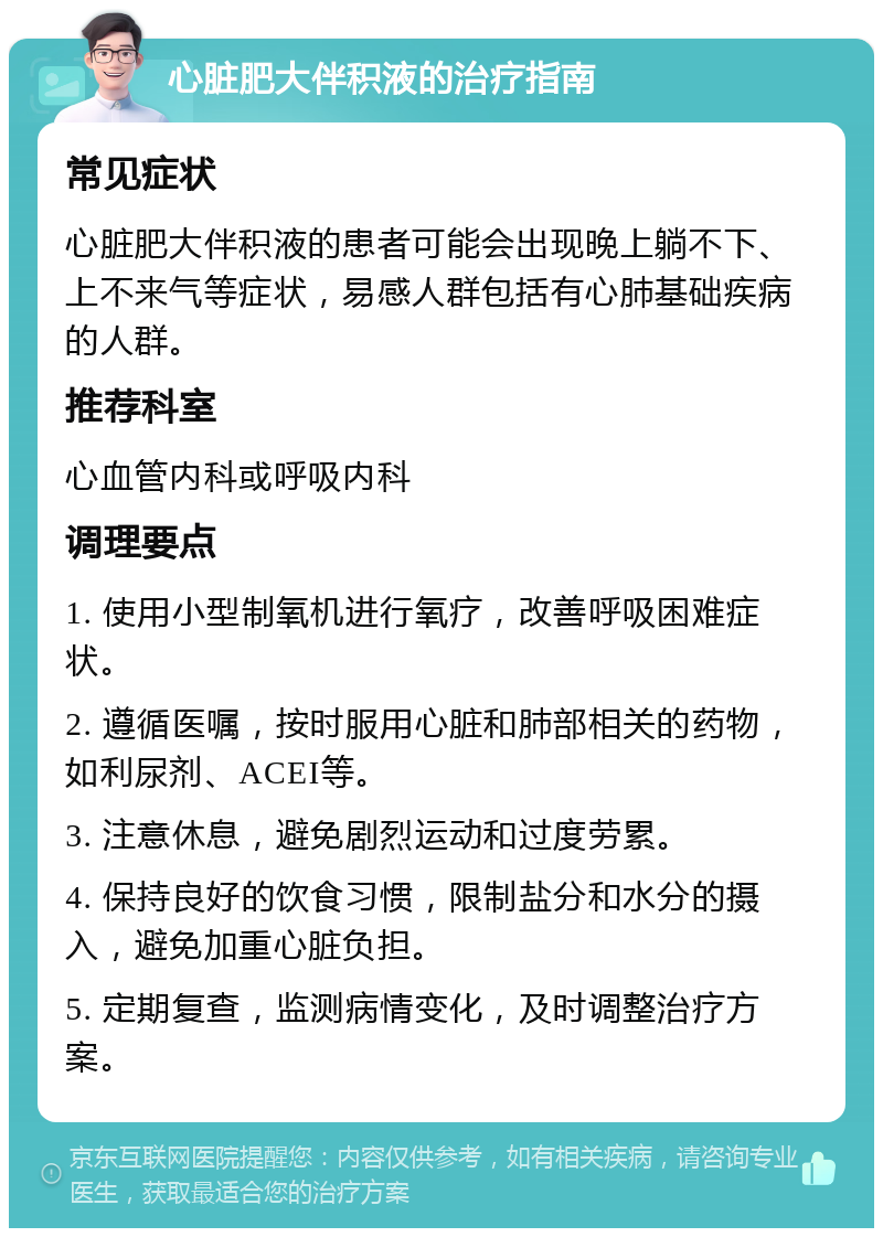 心脏肥大伴积液的治疗指南 常见症状 心脏肥大伴积液的患者可能会出现晚上躺不下、上不来气等症状，易感人群包括有心肺基础疾病的人群。 推荐科室 心血管内科或呼吸内科 调理要点 1. 使用小型制氧机进行氧疗，改善呼吸困难症状。 2. 遵循医嘱，按时服用心脏和肺部相关的药物，如利尿剂、ACEI等。 3. 注意休息，避免剧烈运动和过度劳累。 4. 保持良好的饮食习惯，限制盐分和水分的摄入，避免加重心脏负担。 5. 定期复查，监测病情变化，及时调整治疗方案。