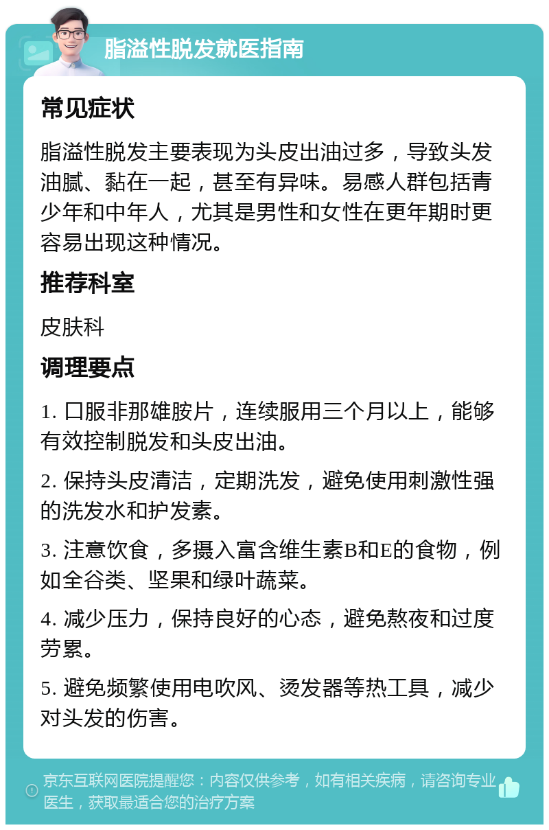 脂溢性脱发就医指南 常见症状 脂溢性脱发主要表现为头皮出油过多，导致头发油腻、黏在一起，甚至有异味。易感人群包括青少年和中年人，尤其是男性和女性在更年期时更容易出现这种情况。 推荐科室 皮肤科 调理要点 1. 口服非那雄胺片，连续服用三个月以上，能够有效控制脱发和头皮出油。 2. 保持头皮清洁，定期洗发，避免使用刺激性强的洗发水和护发素。 3. 注意饮食，多摄入富含维生素B和E的食物，例如全谷类、坚果和绿叶蔬菜。 4. 减少压力，保持良好的心态，避免熬夜和过度劳累。 5. 避免频繁使用电吹风、烫发器等热工具，减少对头发的伤害。