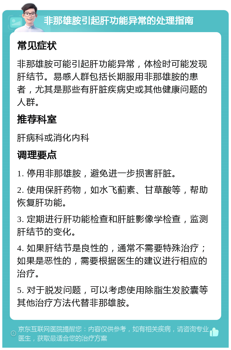 非那雄胺引起肝功能异常的处理指南 常见症状 非那雄胺可能引起肝功能异常，体检时可能发现肝结节。易感人群包括长期服用非那雄胺的患者，尤其是那些有肝脏疾病史或其他健康问题的人群。 推荐科室 肝病科或消化内科 调理要点 1. 停用非那雄胺，避免进一步损害肝脏。 2. 使用保肝药物，如水飞蓟素、甘草酸等，帮助恢复肝功能。 3. 定期进行肝功能检查和肝脏影像学检查，监测肝结节的变化。 4. 如果肝结节是良性的，通常不需要特殊治疗；如果是恶性的，需要根据医生的建议进行相应的治疗。 5. 对于脱发问题，可以考虑使用除脂生发胶囊等其他治疗方法代替非那雄胺。